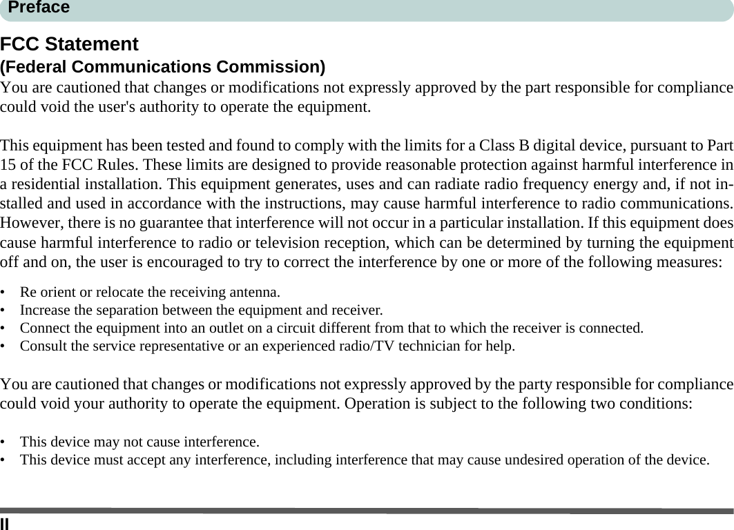 IIPrefaceFCC Statement(Federal Communications Commission)You are cautioned that changes or modifications not expressly approved by the part responsible for compliancecould void the user&apos;s authority to operate the equipment.This equipment has been tested and found to comply with the limits for a Class B digital device, pursuant to Part15 of the FCC Rules. These limits are designed to provide reasonable protection against harmful interference ina residential installation. This equipment generates, uses and can radiate radio frequency energy and, if not in-stalled and used in accordance with the instructions, may cause harmful interference to radio communications.However, there is no guarantee that interference will not occur in a particular installation. If this equipment doescause harmful interference to radio or television reception, which can be determined by turning the equipmentoff and on, the user is encouraged to try to correct the interference by one or more of the following measures:• Re orient or relocate the receiving antenna.• Increase the separation between the equipment and receiver.• Connect the equipment into an outlet on a circuit different from that to which the receiver is connected.• Consult the service representative or an experienced radio/TV technician for help.You are cautioned that changes or modifications not expressly approved by the party responsible for compliancecould void your authority to operate the equipment. Operation is subject to the following two conditions:• This device may not cause interference.• This device must accept any interference, including interference that may cause undesired operation of the device.