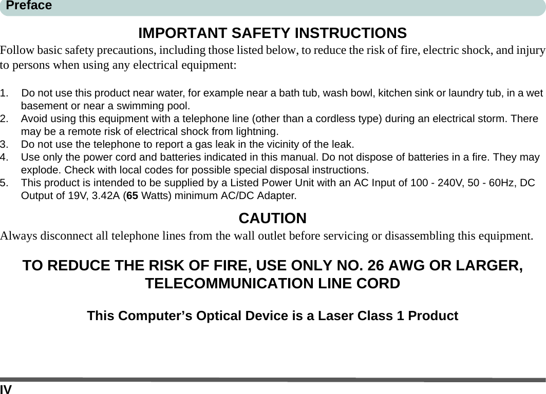 IVPrefaceIMPORTANT SAFETY INSTRUCTIONSFollow basic safety precautions, including those listed below, to reduce the risk of fire, electric shock, and injuryto persons when using any electrical equipment:1. Do not use this product near water, for example near a bath tub, wash bowl, kitchen sink or laundry tub, in a wet basement or near a swimming pool.2. Avoid using this equipment with a telephone line (other than a cordless type) during an electrical storm. There may be a remote risk of electrical shock from lightning.3. Do not use the telephone to report a gas leak in the vicinity of the leak.4. Use only the power cord and batteries indicated in this manual. Do not dispose of batteries in a fire. They may explode. Check with local codes for possible special disposal instructions.5. This product is intended to be supplied by a Listed Power Unit with an AC Input of 100 - 240V, 50 - 60Hz, DC Output of 19V, 3.42A (65 Watts) minimum AC/DC Adapter.CAUTIONAlways disconnect all telephone lines from the wall outlet before servicing or disassembling this equipment.TO REDUCE THE RISK OF FIRE, USE ONLY NO. 26 AWG OR LARGER, TELECOMMUNICATION LINE CORDThis Computer’s Optical Device is a Laser Class 1 Product