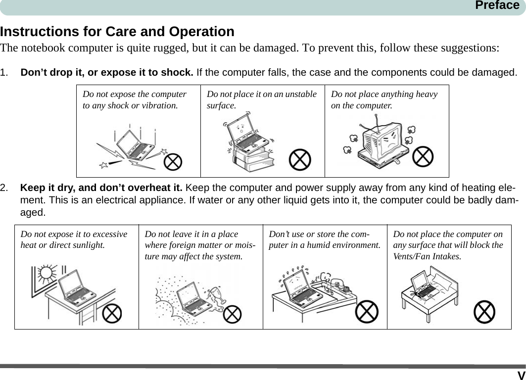 VPrefaceInstructions for Care and OperationThe notebook computer is quite rugged, but it can be damaged. To prevent this, follow these suggestions:1. Don’t drop it, or expose it to shock. If the computer falls, the case and the components could be damaged.2. Keep it dry, and don’t overheat it. Keep the computer and power supply away from any kind of heating ele-ment. This is an electrical appliance. If water or any other liquid gets into it, the computer could be badly dam-aged.Do not expose the computer to any shock or vibration.Do not place it on an unstable surface.Do not place anything heavy on the computer.Do not expose it to excessive heat or direct sunlight.Do not leave it in a place where foreign matter or mois-ture may affect the system.Don’t use or store the com-puter in a humid environment.Do not place the computer on any surface that will block the Vents/Fan Intakes.