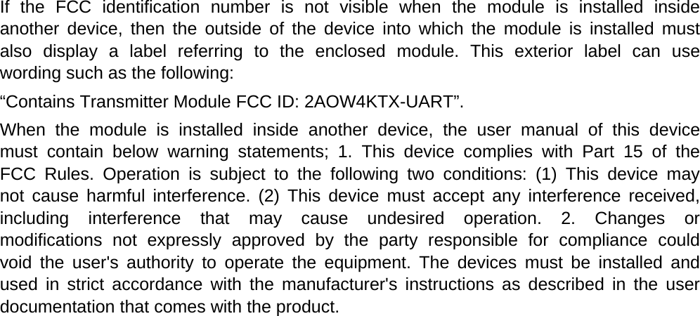  If the FCC identification number is not visible when the module is installed inside  another device, then the outside of the device into which the module is installed must  also display a label referring to the enclosed module. This exterior label can use  wording such as the following: &ldquo;Contains Transmitter Module FCC ID: 2AOW4KTX-UART&rdquo;. When the module is installed inside another device, the user manual of this device  must contain below warning statements; 1. This device complies with Part 15 of the  FCC Rules. Operation is subject to the following two conditions: (1) This device may  not cause harmful interference. (2) This device must accept any interference received,  including interference that may cause undesired operation. 2. Changes or  modifications not expressly approved by the party responsible for compliance could  void the user's authority to operate the equipment. The devices must be installed and  used in strict accordance with the manufacturer's instructions as described in the user  documentation that comes with the product. 