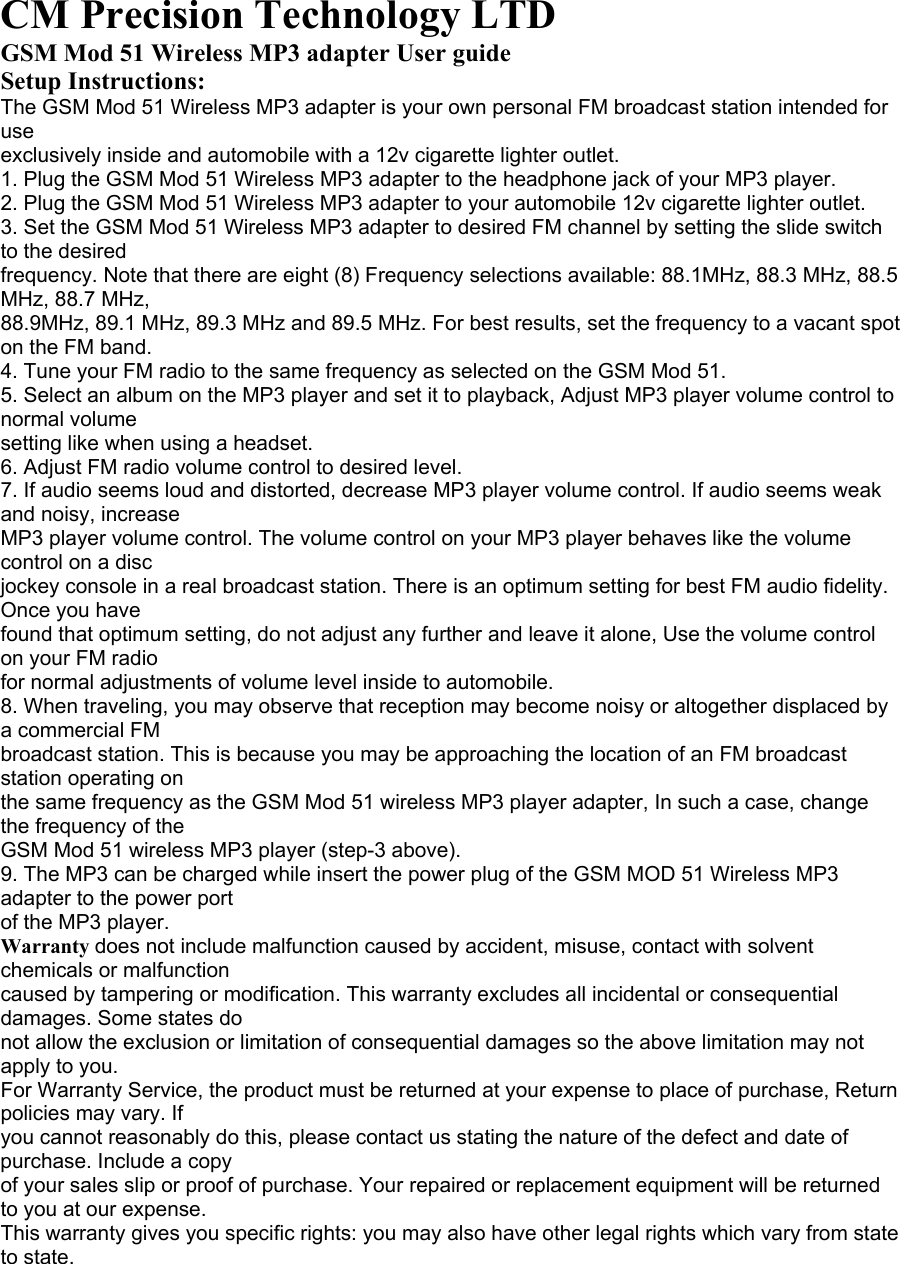 CM Precision Technology LTD GSM Mod 51 Wireless MP3 adapter User guide Setup Instructions: The GSM Mod 51 Wireless MP3 adapter is your own personal FM broadcast station intended for use exclusively inside and automobile with a 12v cigarette lighter outlet. 1. Plug the GSM Mod 51 Wireless MP3 adapter to the headphone jack of your MP3 player. 2. Plug the GSM Mod 51 Wireless MP3 adapter to your automobile 12v cigarette lighter outlet. 3. Set the GSM Mod 51 Wireless MP3 adapter to desired FM channel by setting the slide switch to the desired frequency. Note that there are eight (8) Frequency selections available: 88.1MHz, 88.3 MHz, 88.5 MHz, 88.7 MHz, 88.9MHz, 89.1 MHz, 89.3 MHz and 89.5 MHz. For best results, set the frequency to a vacant spot on the FM band. 4. Tune your FM radio to the same frequency as selected on the GSM Mod 51. 5. Select an album on the MP3 player and set it to playback, Adjust MP3 player volume control to normal volume setting like when using a headset. 6. Adjust FM radio volume control to desired level. 7. If audio seems loud and distorted, decrease MP3 player volume control. If audio seems weak and noisy, increase MP3 player volume control. The volume control on your MP3 player behaves like the volume control on a disc jockey console in a real broadcast station. There is an optimum setting for best FM audio fidelity. Once you have found that optimum setting, do not adjust any further and leave it alone, Use the volume control on your FM radio for normal adjustments of volume level inside to automobile. 8. When traveling, you may observe that reception may become noisy or altogether displaced by a commercial FM broadcast station. This is because you may be approaching the location of an FM broadcast station operating on the same frequency as the GSM Mod 51 wireless MP3 player adapter, In such a case, change the frequency of the GSM Mod 51 wireless MP3 player (step-3 above). 9. The MP3 can be charged while insert the power plug of the GSM MOD 51 Wireless MP3 adapter to the power port of the MP3 player. Warranty does not include malfunction caused by accident, misuse, contact with solvent chemicals or malfunction caused by tampering or modification. This warranty excludes all incidental or consequential damages. Some states do not allow the exclusion or limitation of consequential damages so the above limitation may not apply to you. For Warranty Service, the product must be returned at your expense to place of purchase, Return policies may vary. If you cannot reasonably do this, please contact us stating the nature of the defect and date of purchase. Include a copy of your sales slip or proof of purchase. Your repaired or replacement equipment will be returned to you at our expense. This warranty gives you specific rights: you may also have other legal rights which vary from state to state.   
