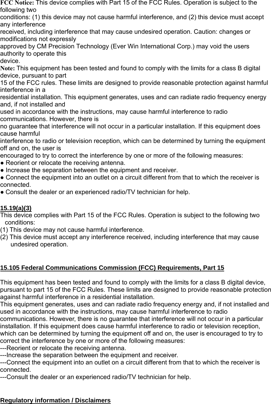 FCC Notice: This device complies with Part 15 of the FCC Rules. Operation is subject to the following two conditions: (1) this device may not cause harmful interference, and (2) this device must accept any interference received, including interference that may cause undesired operation. Caution: changes or modifications not expressly approved by CM Precision Technology (Ever Win International Corp.) may void the users authority to operate this device. Note: This equipment has been tested and found to comply with the limits for a class B digital device, pursuant to part 15 of the FCC rules. These limits are designed to provide reasonable protection against harmful interference in a residential installation. This equipment generates, uses and can radiate radio frequency energy and, if not installed and used in accordance with the instructions, may cause harmful interference to radio communications. However, there is no guarantee that interference will not occur in a particular installation. If this equipment does cause harmful interference to radio or television reception, which can be determined by turning the equipment off and on, the user is encouraged to try to correct the interference by one or more of the following measures: ● Reorient or relocate the receiving antenna. ● Increase the separation between the equipment and receiver. ● Connect the equipment into an outlet on a circuit different from that to which the receiver is connected. ● Consult the dealer or an experienced radio/TV technician for help.  15.19(a)(3) This device complies with Part 15 of the FCC Rules. Operation is subject to the following two conditions: (1) This device may not cause harmful interference. (2) This device must accept any interference received, including interference that may cause undesired operation.   15.105 Federal Communications Commission (FCC) Requirements, Part 15  This equipment has been tested and found to comply with the limits for a class B digital device, pursuant to part 15 of the FCC Rules. These limits are designed to provide reasonable protection against harmful interference in a residential installation. This equipment generates, uses and can radiate radio frequency energy and, if not installed and used in accordance with the instructions, may cause harmful interference to radio communications. However, there is no guarantee that interference will not occur in a particular installation. If this equipment does cause harmful interference to radio or television reception, which can be determined by turning the equipment off and on, the user is encouraged to try to correct the interference by one or more of the following measures: ---Reorient or relocate the receiving antenna. ---Increase the separation between the equipment and receiver. ---Connect the equipment into an outlet on a circuit different from that to which the receiver is connected. ---Consult the dealer or an experienced radio/TV technician for help.   Regulatory information / Disclaimers 