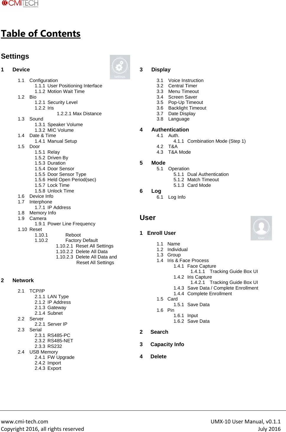  www.cmiCopyrightTable Setting 1 Devi 1.11.21.31.41.51.61.71.81.91.1 2 Netw 2.12.22.32.4  i‐tech.comt2016,allrighe of Congs ice 1 Configuration1.1.1 Use1.1.2 Moti2 Bio 1.2.1 Sec1.2.2 Iris 3 Sound 1.3.1 Spe1.3.2 MIC4  Date &amp; Time1.4.1 Man5 Door 1.5.1 Rela1.5.2 Driv1.5.3 Dura1.5.4 Doo1.5.5 Doo1.5.6 Held1.5.7 Lock1.5.8 Unlo6 Device Info 7 Interphone 1.7.1 IP A8 Memory Info9 Camera 1.9.1 Pow10 Reset 1.10.1 1.10.2 work 1 TCP/IP 2.1.1 LAN2.1.2 IP A2.1.3 Gate2.1.4 Sub2 Server 2.2.1 Serv3 Serial 2.3.1 RS42.3.2 RS42.3.3 RS24 USB Memory2.4.1 FW 2.4.2 Impo2.4.3 Exphtsreservedntents n er Positioning Intion Wait Time urity Level 1.2.2.1 Max Diseaker Volume C Volume e nual Setup ay ven By ation or Sensor or Sensor Type d Open Period(sk Time ock Time Address o wer Line FrequenReboot Factory De1.10.2.1  Reset 1.10.2.2  Delete1.10.2.3  Delete ResetN Type Address eway bnet ver IP 485-PC 485-NET 232 y Upgrade ort ort  terface stance sec) ncy efault All Settings e All Data e All Data andt All Settings   3 D  4 A 5 M6 L  User 1   En  2 S3 C4 D Display 3.1 Voice Ins3.2 Central T3.3 Menu Tim3.4 Screen S3.5 Pop-Up T3.6 Backligh3.7 Date Dis3.8 LanguagAuthentication4.1 Auth. 4.1.14.2 T&amp;A 4.3 T&amp;A ModMode 5.1 Operatio5.1.15.1.25.1.3Log 6.1 Log Infor  nroll User 1.1 Name 1.2 Individua1.3 Group 1.4  Iris &amp; Fac1.4.11.4.21.4.31.4.41.5 Card 1.5.11.6 Pin 1.6.11.6.2Search Capacity InfoDelete UMstruction Timer meout Saver Timeout t Timeout splay ge n Combination Mde on Dual AuthenticaMatch Timeout Card Mode al ce Process Face Capture1.4.1.1  TracIris Capture 1.4.2.1  TracSave Data / CoComplete EnroSave Data Input Save Data MX‐10UserMaMode (Step 1) ation cking Guide Boxcking Guide Boxomplete Enrollmollment anual,v0.1.1July2016x UI x UI ent   