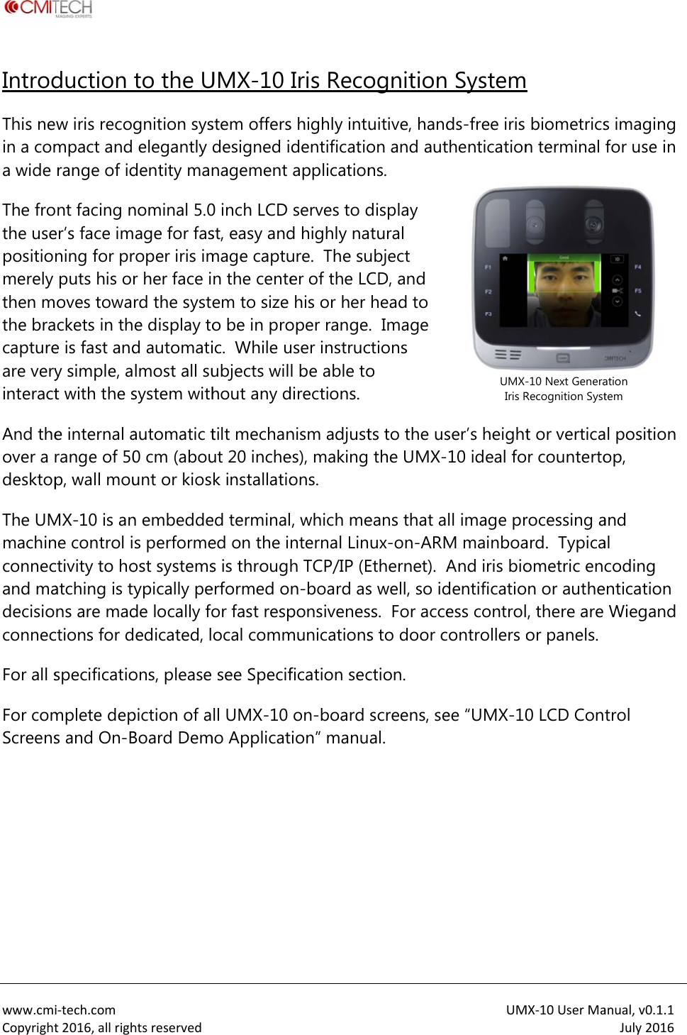  www.cmiCopyrightIntrodThis nein a coma wide The frothe usepositionmerely then mthe bracaptureare veryinteractAnd theover a rdesktopThe UMmachinconnecand madecisioconnecFor all sFor comScreens i‐tech.comt2016,allrighduction w iris recogmpact and range of idnt facing ner&rsquo;s face imning for prputs his oroves towackets in the is fast andy simple, at with the se internal arange of 50p, wall mouMX-10 is anne control ictivity to hoatching is tyns are madctions for dspecificatiomplete deps and On-Bhtsreservedto the Ugnition syselegantly dentity mannominal 5.0age for fasroper iris imr her face ird the syste display tod automatilmost all susystem withautomatic t0 cm (abouunt or kiosn embeddes performeost systemsypically pede locally foedicated, lons, please piction of aBoard Dem UMX-10 stem offersdesigned inagement 0 inch LCD st, easy andmage captun the centeem to size o be in proic.  While uubjects wilhout any dtilt mechanut 20 inchek installatioed terminaled on the ins is througherformed oor fast respocal commsee Specifll UMX-10mo ApplicatIris Recos highly intudentificatioapplicationserves to dd highly naure.  The suer of the LChis or her oper range.user instrucl be able todirections. nism adjustes), making ons. , which menternal Linh TCP/IP (En-board asponsivenesmunicationsfication secon-board ion&rdquo; manuognitionuitive, handon and autns.   display tural ubject CD, and head to .  Image ctions o ts to the usthe UMX-eans that aux-on-ARMEthernet).  As well, so idss.  For acces to door cction. screens, seal. UM Systemds-free iris thenticationser&rsquo;s height10 ideal foll image prM mainboaAnd iris biodentificatioess controlontrollers oee &ldquo;UMX-10UMX-Iris RMX‐10UserMa biometricsn terminal t or verticaor countertorocessing aard.  Typicaometric enon or authe, there are or panels. 0 LCD Con-10 Next GeneraRecognition Systanual,v0.1.1July2016s imaging for use in al position op, and al coding entication Wiegand trol ation tem 