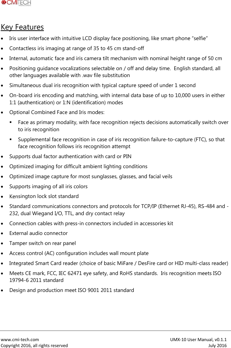  www.cmiCopyrightKey F Iris u Con Inte Posiothe Simu On-1:1 ( Opt Ft Sf Sup Opt Opt Sup Kens Stan232, Con Exte Tam Acce Integ Mee1979 Desi i‐tech.comt2016,allrigheatures user interfactactless iris rnal, automitioning guider languageultaneous dboard iris e(authenticational CombFace as primto iris recogSupplementface recognports dual fimized imagimized imagports imagisington lockndard comm, dual Wieganection cabernal audio cmper switch oess control (grated Smaets CE mark,94-6 2011 sign and prohtsreservedce with intuimaging at atic face andance vocals available wdual iris reconcoding andtion) or 1:N ined Face amary modalignition tal face reconition followfactor autheging for diffge capture fng of all irisk slot standamunications and I/O, TTLbles with preconnector on rear pan(AC) configurt Card read, FCC, IEC 62standard oduction me itive LCD dirange of 35d iris camerlizations selwith .wav filognition witd matching,(identificatind Iris modity, with faceognition in cws iris recognentication wficult ambiefor most suns colors ard  connectorsL, and dry coess-in connenel uration includer (choice 2471 eye saeet ISO 9001splay face p5 to 45 cm sra tilt mechaectable on /e substitutioh typical cap, with internon) modesdes: e recognitiocase of iris rnition attemith card or Pnt lighting cnglasses, gla and protocontact relayectors includudes wall mof basic MiFfety, and Ro1 2011 standpositioning, stand-off anism with n/ off and deon pture speednal data bason rejects derecognition mpt PIN conditionsasses, and fcols for TCP/y ded in accesmount plateFare / DesFioHS standardard UMlike smart pnominal heielay time.  Ed of under 1e of up to 1ecisions autfailure-to-cacial veils /IP (Ethernessories kitre card or Hrds.  Iris recoMX‐10UserMaphone &ldquo;selfiight range onglish stand1 second 10,000 usersomatically scapture (FTCet RJ-45), RSHID multi-claognition meanual,v0.1.1July2016e&rdquo;  of 50 cm dard, all s in either switch over C), so that S-484 and -ass reader)eets ISO 