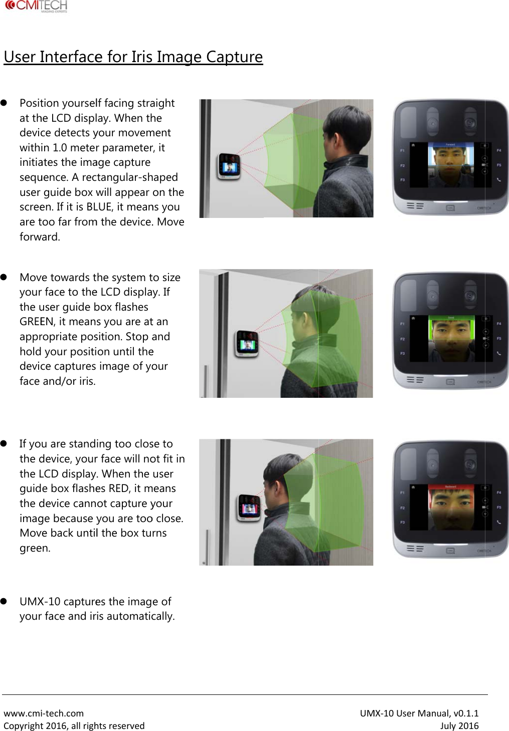  www.cmiCopyrightUser I  Positat thdevicwithinitiasequuser screeare tforw   Movyourthe uGREEapprholddevicface     If yothe dthe Lguidthe dimagMovgree    UMXyour  i‐tech.comt2016,allrighInterfacetion yourselhe LCD displce detects yin 1.0 meterates the imauence. A recguide box wen. If it is BLtoo far fromward. ve towards tr face to theuser guide bEN, it meanropriate pos your positice captures and/or iris. u are standdevice, yourLCD display.e box flashedevice cannge because yve back untilen. X-10 capturer face and irhtsreservede for Irislf facing straay. When thyour movemr parameterage capture tangular-shwill appear LUE, it meanm the device.he system te LCD displabox flashes s you are atsition. Stop aon until theimage of yoing too closr face will no. When the es RED, it mot capture yyou are tool the box tues the imagis automatic  Image Caight he ment r, it haped on the ns you . Move   to size y. If t an and e our  se to ot fit in user means your o close. rns   e of cally.  Capture  UMMX‐10UserMa       anual,v0.1.1July2016