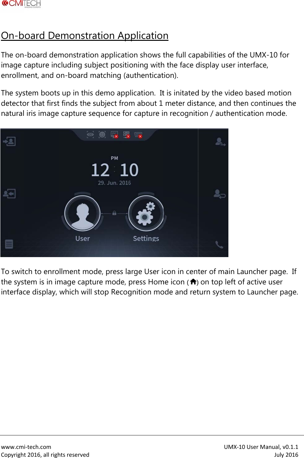  www.cmiCopyrightOn-bThe onimage cenrollmThe sysdetectonatural  To switthe systinterfac i‐tech.comt2016,allrighoard De-board demcapture incment, and ostem bootsor that firstiris image ch to enrotem is in imce display, htsreservedemonstramonstratiocluding subon-board ms up in this t finds the scapture sellment modmage captuwhich will  ation Apon applicatibject positimatching (ademo appsubject froequence fode, press laure mode, stop Recogpplicatioon shows toning withauthenticatplication.  Itm about 1 or capture iarge User ipress Homgnition mon the full caph the face dtion). t is initatedmeter distn recognitcon in centme icon ()ode and retUMpabilities ofdisplay used by the vidtance, and ion / autheter of main) on top lefturn systemMX‐10UserMaf the UMX-r interface,deo based then contientication mn Launcher ft of active m to Launchanual,v0.1.1July2016-10 for , motion nues the mode. page.  If user her page.
