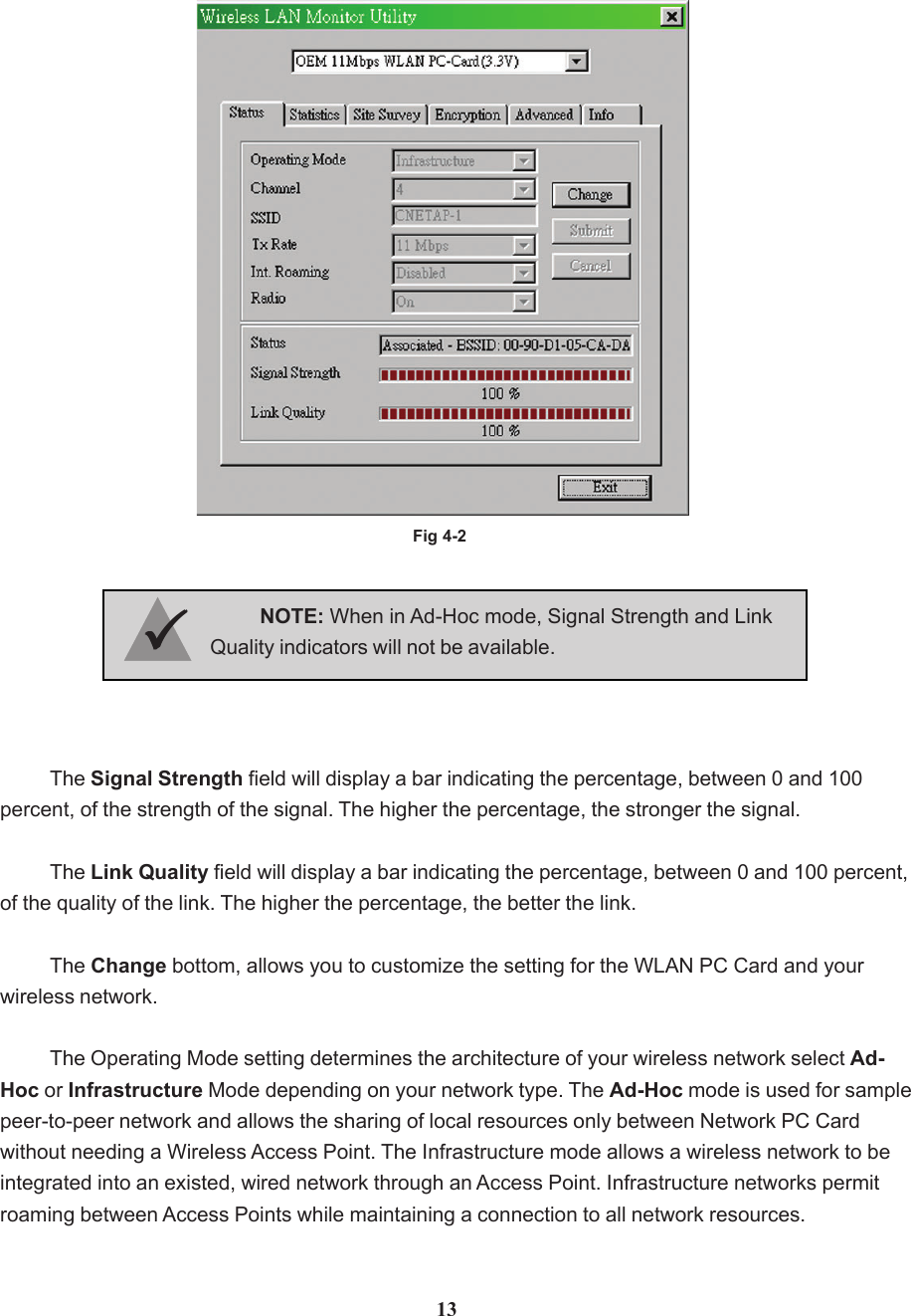 Fig 4-2The Signal Strength field will display a bar indicating the percentage, between 0 and 100percent, of the strength of the signal. The higher the percentage, the stronger the signal.The Link Quality field will display a bar indicating the percentage, between 0 and 100 percent,of the quality of the link. The higher the percentage, the better the link.The Change bottom, allows you to customize the setting for the WLAN PC Card and yourwireless network.The Operating Mode setting determines the architecture of your wireless network select Ad-Hoc or Infrastructure Mode depending on your network type. The Ad-Hoc mode is used for samplepeer-to-peer network and allows the sharing of local resources only between Network PC Cardwithout needing a Wireless Access Point. The Infrastructure mode allows a wireless network to beintegrated into an existed, wired network through an Access Point. Infrastructure networks permitroaming between Access Points while maintaining a connection to all network resources.NOTE: When in Ad-Hoc mode, Signal Strength and LinkQuality indicators will not be available.3333313