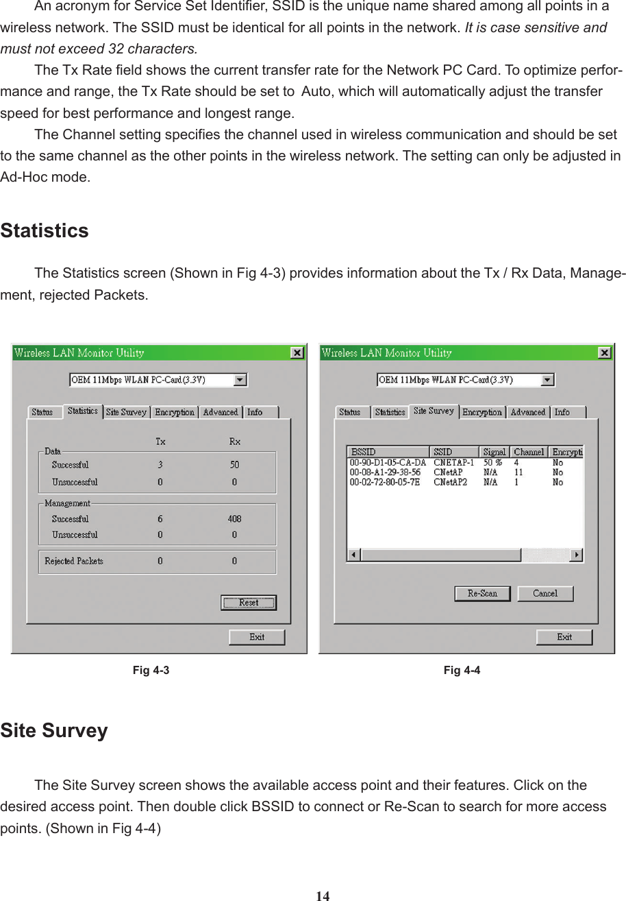 An acronym for Service Set Identifier, SSID is the unique name shared among all points in awireless network. The SSID must be identical for all points in the network. It is case sensitive andmust not exceed 32 characters.The Tx Rate field shows the current transfer rate for the Network PC Card. To optimize perfor-mance and range, the Tx Rate should be set to  Auto, which will automatically adjust the transferspeed for best performance and longest range.The Channel setting specifies the channel used in wireless communication and should be setto the same channel as the other points in the wireless network. The setting can only be adjusted inAd-Hoc mode.Fig 4-3StatisticsThe Statistics screen (Shown in Fig 4-3) provides information about the Tx / Rx Data, Manage-ment, rejected Packets.Site SurveyThe Site Survey screen shows the available access point and their features. Click on thedesired access point. Then double click BSSID to connect or Re-Scan to search for more accesspoints. (Shown in Fig 4-4)Fig 4-414