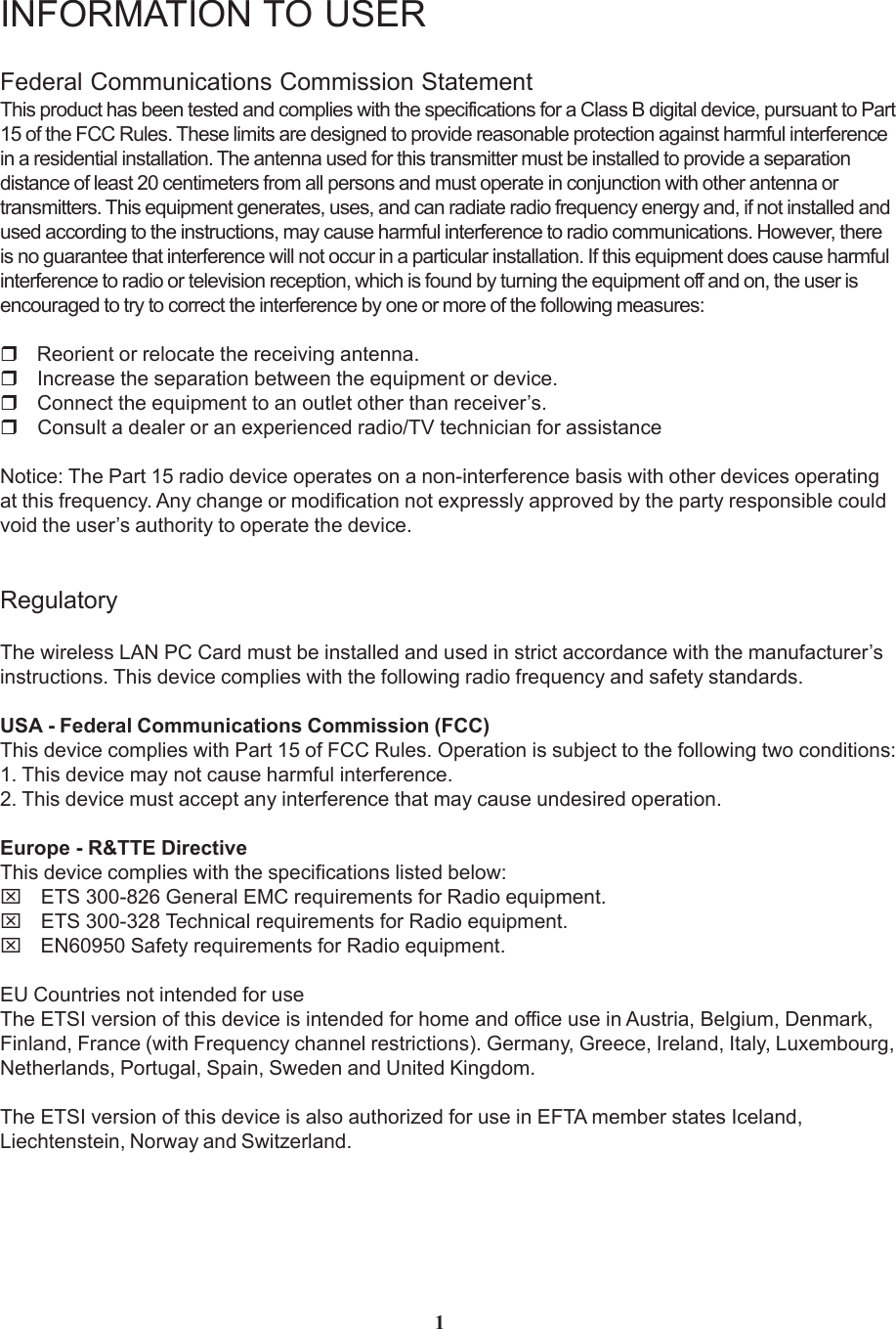 INFORMATION TO USERFederal Communications Commission StatementThis product has been tested and complies with the specifications for a Class B digital device, pursuant to Part15 of the FCC Rules. These limits are designed to provide reasonable protection against harmful interferencein a residential installation. The antenna used for this transmitter must be installed to provide a separationdistance of least 20 centimeters from all persons and must operate in conjunction with other antenna ortransmitters. This equipment generates, uses, and can radiate radio frequency energy and, if not installed andused according to the instructions, may cause harmful interference to radio communications. However, thereis no guarantee that interference will not occur in a particular installation. If this equipment does cause harmfulinterference to radio or television reception, which is found by turning the equipment off and on, the user isencouraged to try to correct the interference by one or more of the following measures: Reorient or relocate the receiving antenna. Increase the separation between the equipment or device. Connect the equipment to an outlet other than receiver’s. Consult a dealer or an experienced radio/TV technician for assistanceNotice: The Part 15 radio device operates on a non-interference basis with other devices operatingat this frequency. Any change or modification not expressly approved by the party responsible couldvoid the user’s authority to operate the device.RegulatoryThe wireless LAN PC Card must be installed and used in strict accordance with the manufacturer’sinstructions. This device complies with the following radio frequency and safety standards.USA - Federal Communications Commission (FCC)This device complies with Part 15 of FCC Rules. Operation is subject to the following two conditions:1. This device may not cause harmful interference.2. This device must accept any interference that may cause undesired operation.Europe - R&amp;TTE DirectiveThis device complies with the specifications listed below:⌧ ETS 300-826 General EMC requirements for Radio equipment.⌧ ETS 300-328 Technical requirements for Radio equipment.⌧ EN60950 Safety requirements for Radio equipment.EU Countries not intended for useThe ETSI version of this device is intended for home and office use in Austria, Belgium, Denmark,Finland, France (with Frequency channel restrictions). Germany, Greece, Ireland, Italy, Luxembourg,Netherlands, Portugal, Spain, Sweden and United Kingdom.The ETSI version of this device is also authorized for use in EFTA member states Iceland,Liechtenstein, Norway and Switzerland.1