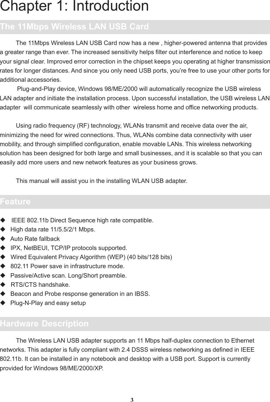 Chapter 1: IntroductionThe 11Mbps Wireless LAN USB Card          The 11Mbps Wireless LAN USB Card now has a new , higher-powered antenna that providesa greater range than ever. The increased sensitivity helps filter out interference and notice to keepyour signal clear. Improved error correction in the chipset keeps you operating at higher transmissionrates for longer distances. And since you only need USB ports, you’re free to use your other ports foradditional accessories.           Plug-and-Play device, Windows 98/ME/2000 will automatically recognize the USB wirelessLAN adapter and initiate the installation process. Upon successful installation, the USB wireless LANadapter  will communicate seamlessly with other  wireless home and office networking products.          Using radio frequency (RF) technology, WLANs transmit and receive data over the air,minimizing the need for wired connections. Thus, WLANs combine data connectivity with usermobility, and through simplified configuration, enable movable LANs. This wireless networkingsolution has been designed for both large and small businesses, and it is scalable so that you caneasily add more users and new network features as your business grows.          This manual will assist you in the installing WLAN USB adapter.Feature IEEE 802.11b Direct Sequence high rate compatible.   High data rate 11/5.5/2/1 Mbps.   Auto Rate fallback   IPX, NetBEUI, TCP/IP protocols supported.   Wired Equivalent Privacy Algorithm (WEP) (40 bits/128 bits)   802.11 Power save in infrastructure mode.   Passive/Active scan. Long/Short preamble.   RTS/CTS handshake.   Beacon and Probe response generation in an IBSS.   Plug-N-Play and easy setup3Hardware Description          The Wireless LAN USB adapter supports an 11 Mbps half-duplex connection to Ethernetnetworks. This adapter is fully compliant with 2.4 DSSS wireless networking as defined in IEEE802.11b. It can be installed in any notebook and desktop with a USB port. Support is currentlyprovided for Windows 98/ME/2000/XP.