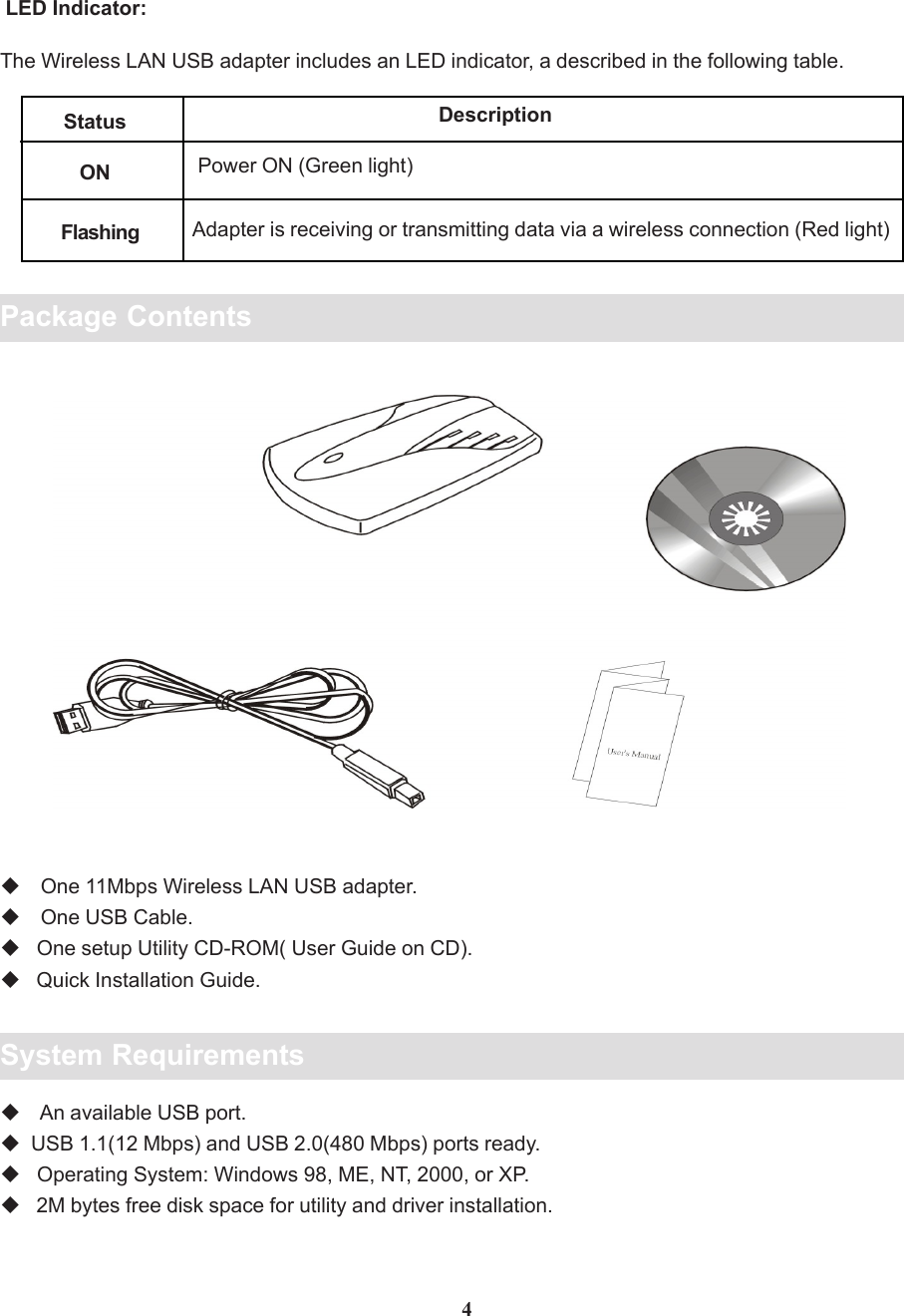 Package Contents One 11Mbps Wireless LAN USB adapter. One USB Cable.   One setup Utility CD-ROM( User Guide on CD).   Quick Installation Guide.System Requirements An available USB port.  USB 1.1(12 Mbps) and USB 2.0(480 Mbps) ports ready.   Operating System: Windows 98, ME, NT, 2000, or XP.   2M bytes free disk space for utility and driver installation.4 LED Indicator:The Wireless LAN USB adapter includes an LED indicator, a described in the following table.Status DescriptionONFlashingPower ON (Green light)Adapter is receiving or transmitting data via a wireless connection (Red light)