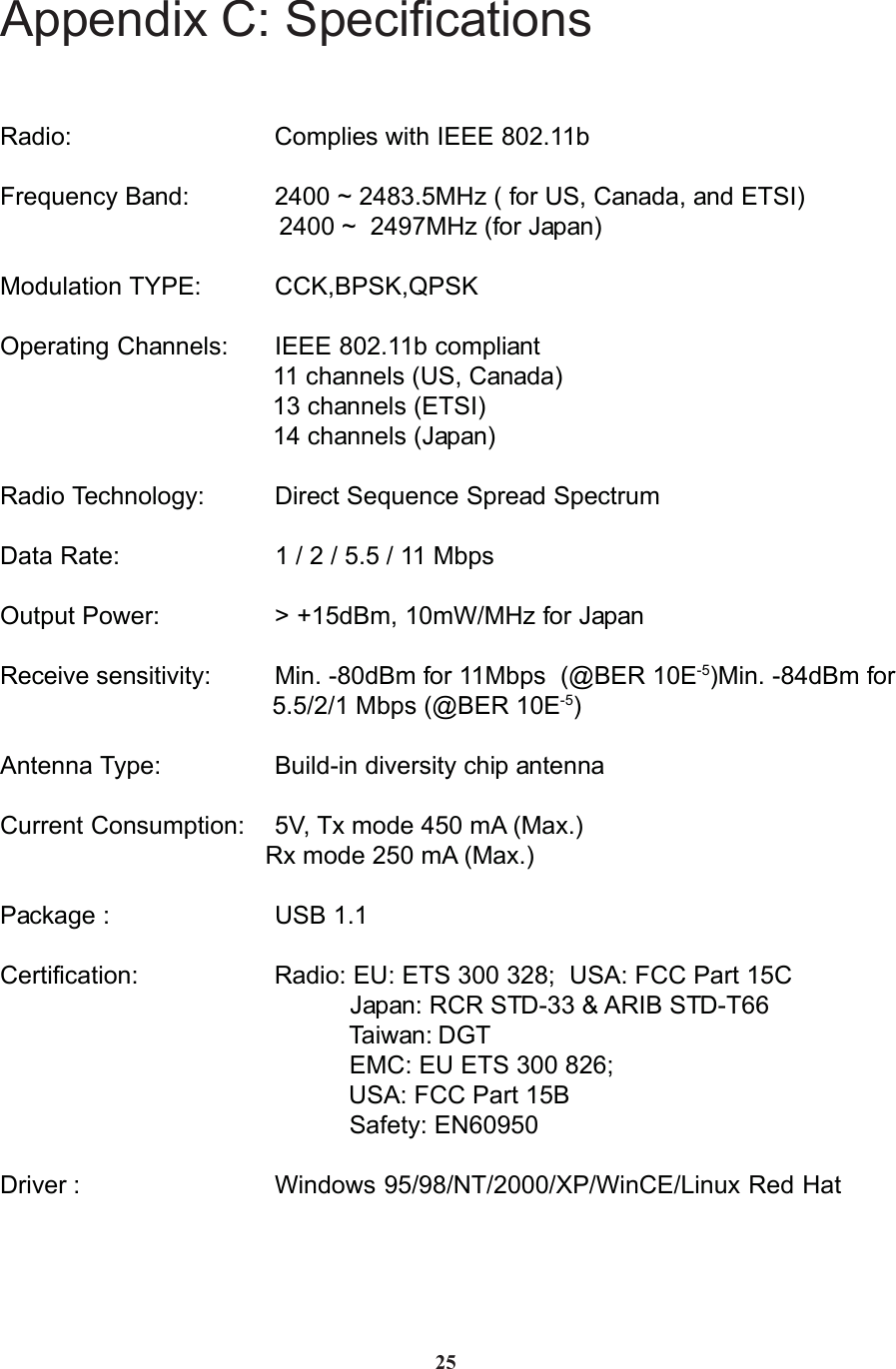 Appendix C: SpecificationsRadio: Complies with IEEE 802.11bFrequency Band: 2400 ~ 2483.5MHz ( for US, Canada, and ETSI)                                        2400 ~  2497MHz (for Japan)Modulation TYPE: CCK,BPSK,QPSKOperating Channels: IEEE 802.11b compliant                                       11 channels (US, Canada)                                       13 channels (ETSI)                                       14 channels (Japan)Radio Technology: Direct Sequence Spread SpectrumData Rate: 1 / 2 / 5.5 / 11 MbpsOutput Power: &gt; +15dBm, 10mW/MHz for JapanReceive sensitivity: Min. -80dBm for 11Mbps  (@BER 10E-5)Min. -84dBm for                                       5.5/2/1 Mbps (@BER 10E-5)Antenna Type: Build-in diversity chip antennaCurrent Consumption: 5V, Tx mode 450 mA (Max.)                                      Rx mode 250 mA (Max.)Package : USB 1.1Certification: Radio: EU: ETS 300 328;  USA: FCC Part 15C                                                  Japan: RCR STD-33 &amp; ARIB STD-T66                                                  Taiwan: DGT                                                  EMC: EU ETS 300 826;                                                  USA: FCC Part 15B                                                  Safety: EN60950Driver : Windows 95/98/NT/2000/XP/WinCE/Linux Red Hat25
