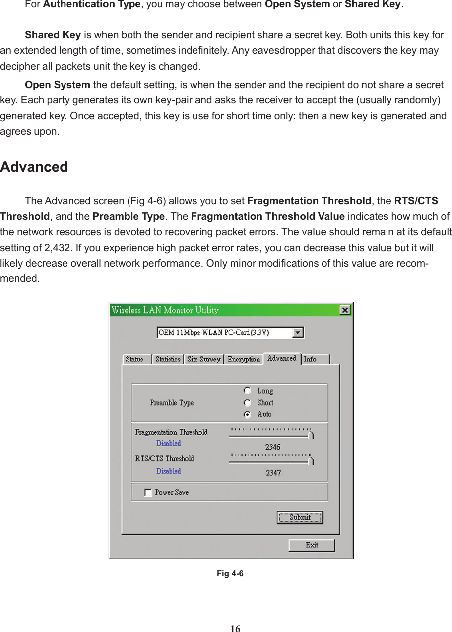 AdvancedThe Advanced screen (Fig 4-6) allows you to set Fragmentation Threshold, the RTS/CTSThreshold, and the Preamble Type. The Fragmentation Threshold Value indicates how much ofthe network resources is devoted to recovering packet errors. The value should remain at its defaultsetting of 2,432. If you experience high packet error rates, you can decrease this value but it willlikely decrease overall network performance. Only minor modifications of this value are recom-mended.Fig 4-6For Authentication Type, you may choose between Open System or Shared Key.Shared Key is when both the sender and recipient share a secret key. Both units this key foran extended length of time, sometimes indefinitely. Any eavesdropper that discovers the key maydecipher all packets unit the key is changed.Open System the default setting, is when the sender and the recipient do not share a secretkey. Each party generates its own key-pair and asks the receiver to accept the (usually randomly)generated key. Once accepted, this key is use for short time only: then a new key is generated andagrees upon.16