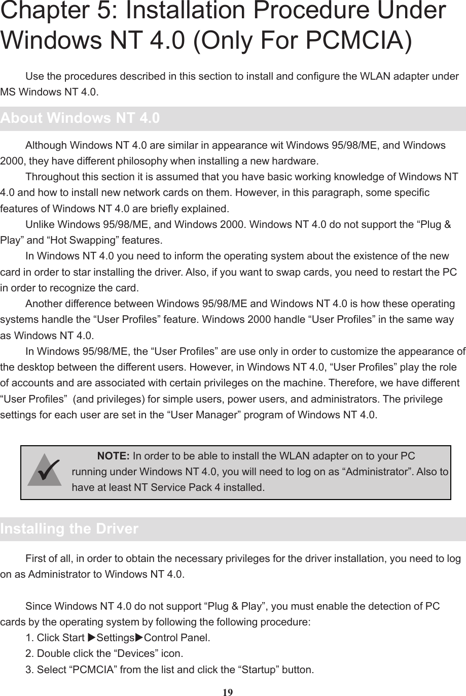 Chapter 5: Installation Procedure UnderWindows NT 4.0 (Only For PCMCIA)About Windows NT 4.0Use the procedures described in this section to install and configure the WLAN adapter underMS Windows NT 4.0.Although Windows NT 4.0 are similar in appearance wit Windows 95/98/ME, and Windows2000, they have different philosophy when installing a new hardware.Throughout this section it is assumed that you have basic working knowledge of Windows NT4.0 and how to install new network cards on them. However, in this paragraph, some specificfeatures of Windows NT 4.0 are briefly explained.Unlike Windows 95/98/ME, and Windows 2000. Windows NT 4.0 do not support the “Plug &amp;Play” and “Hot Swapping” features.In Windows NT 4.0 you need to inform the operating system about the existence of the newcard in order to star installing the driver. Also, if you want to swap cards, you need to restart the PCin order to recognize the card.Another difference between Windows 95/98/ME and Windows NT 4.0 is how these operatingsystems handle the “User Profiles” feature. Windows 2000 handle “User Profiles” in the same wayas Windows NT 4.0.In Windows 95/98/ME, the “User Profiles” are use only in order to customize the appearance ofthe desktop between the different users. However, in Windows NT 4.0, “User Profiles” play the roleof accounts and are associated with certain privileges on the machine. Therefore, we have different“User Profiles”  (and privileges) for simple users, power users, and administrators. The privilegesettings for each user are set in the “User Manager” program of Windows NT 4.0.Installing the DriverNOTE: In order to be able to install the WLAN adapter on to your PCrunning under Windows NT 4.0, you will need to log on as “Administrator”. Also tohave at least NT Service Pack 4 installed.33333First of all, in order to obtain the necessary privileges for the driver installation, you need to logon as Administrator to Windows NT 4.0.Since Windows NT 4.0 do not support “Plug &amp; Play”, you must enable the detection of PCcards by the operating system by following the following procedure:1. Click Start XSettingsXControl Panel.2. Double click the “Devices” icon.3. Select “PCMCIA” from the list and click the “Startup” button.19
