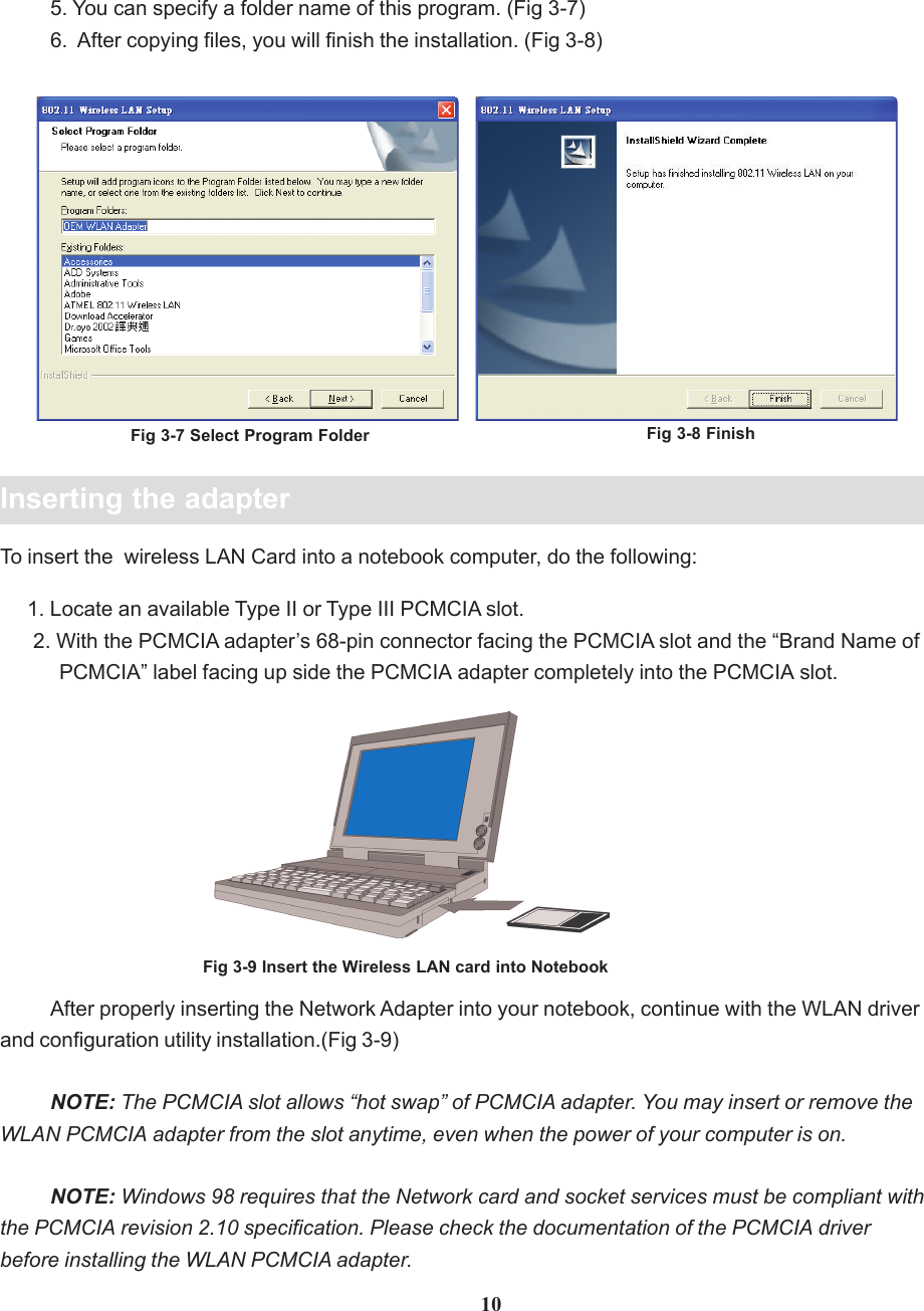 Fig 3-7 Select Program Folder105. You can specify a folder name of this program. (Fig 3-7)6.  After copying files, you will finish the installation. (Fig 3-8)Inserting the adapterAfter properly inserting the Network Adapter into your notebook, continue with the WLAN driverand configuration utility installation.(Fig 3-9)NOTE: The PCMCIA slot allows “hot swap” of PCMCIA adapter. You may insert or remove theWLAN PCMCIA adapter from the slot anytime, even when the power of your computer is on.NOTE: Windows 98 requires that the Network card and socket services must be compliant withthe PCMCIA revision 2.10 specification. Please check the documentation of the PCMCIA driverbefore installing the WLAN PCMCIA adapter.To insert the  wireless LAN Card into a notebook computer, do the following:     1. Locate an available Type II or Type III PCMCIA slot.      2. With the PCMCIA adapter’s 68-pin connector facing the PCMCIA slot and the “Brand Name of           PCMCIA” label facing up side the PCMCIA adapter completely into the PCMCIA slot.Fig 3-9 Insert the Wireless LAN card into NotebookFig 3-8 Finish