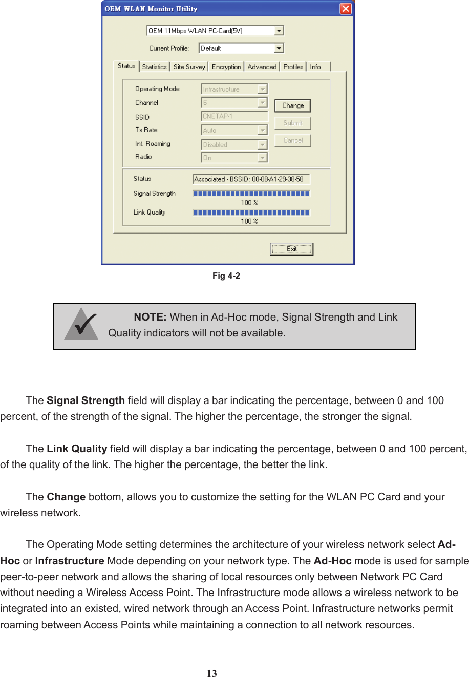 Fig 4-2The Signal Strength field will display a bar indicating the percentage, between 0 and 100percent, of the strength of the signal. The higher the percentage, the stronger the signal.The Link Quality field will display a bar indicating the percentage, between 0 and 100 percent,of the quality of the link. The higher the percentage, the better the link.The Change bottom, allows you to customize the setting for the WLAN PC Card and yourwireless network.The Operating Mode setting determines the architecture of your wireless network select Ad-Hoc or Infrastructure Mode depending on your network type. The Ad-Hoc mode is used for samplepeer-to-peer network and allows the sharing of local resources only between Network PC Cardwithout needing a Wireless Access Point. The Infrastructure mode allows a wireless network to beintegrated into an existed, wired network through an Access Point. Infrastructure networks permitroaming between Access Points while maintaining a connection to all network resources.NOTE: When in Ad-Hoc mode, Signal Strength and LinkQuality indicators will not be available.3333313