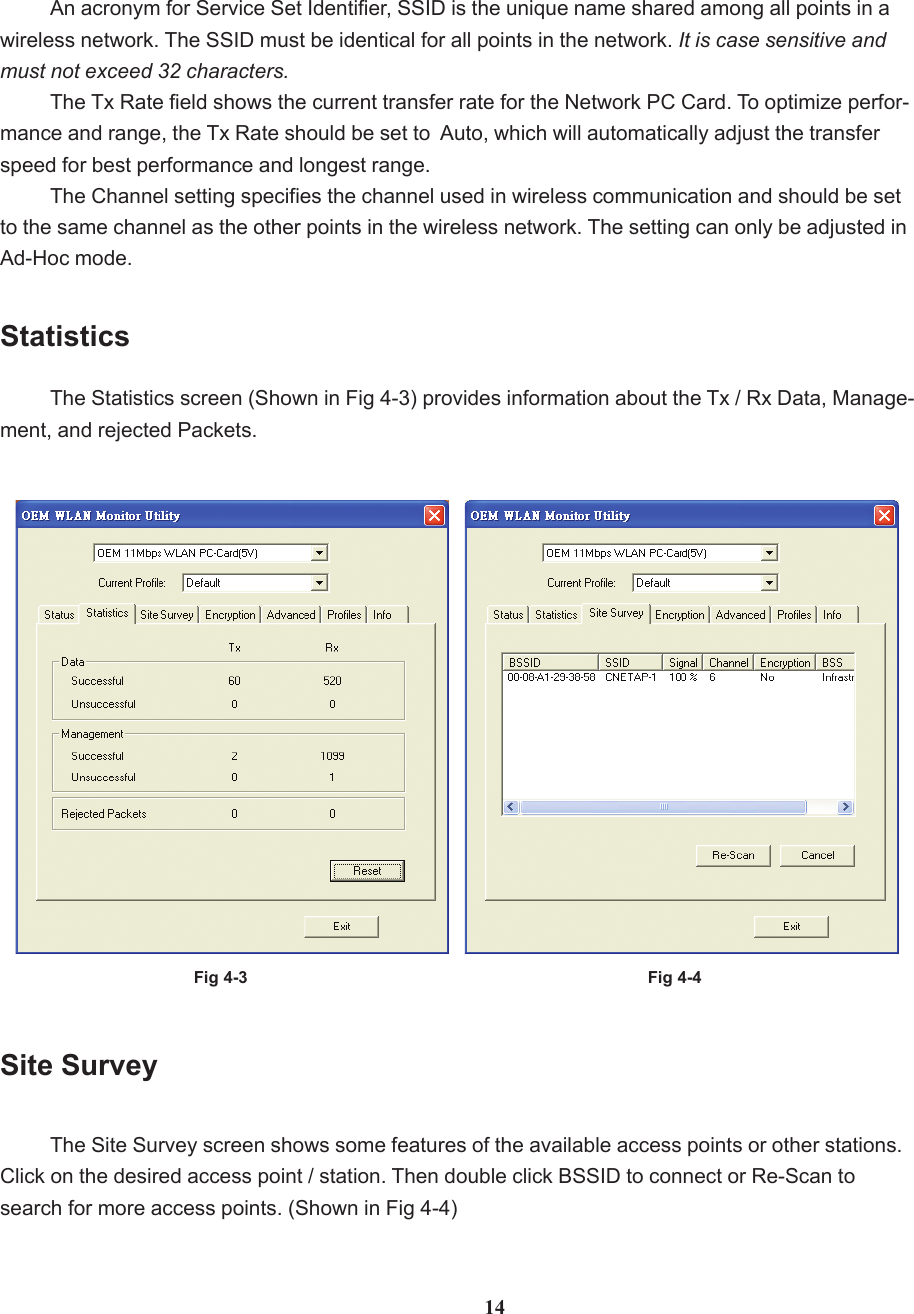 An acronym for Service Set Identifier, SSID is the unique name shared among all points in awireless network. The SSID must be identical for all points in the network. It is case sensitive andmust not exceed 32 characters.The Tx Rate field shows the current transfer rate for the Network PC Card. To optimize perfor-mance and range, the Tx Rate should be set to  Auto, which will automatically adjust the transferspeed for best performance and longest range.The Channel setting specifies the channel used in wireless communication and should be setto the same channel as the other points in the wireless network. The setting can only be adjusted inAd-Hoc mode.Fig 4-3StatisticsThe Statistics screen (Shown in Fig 4-3) provides information about the Tx / Rx Data, Manage-ment, and rejected Packets.Site SurveyThe Site Survey screen shows some features of the available access points or other stations.Click on the desired access point / station. Then double click BSSID to connect or Re-Scan tosearch for more access points. (Shown in Fig 4-4)Fig 4-414