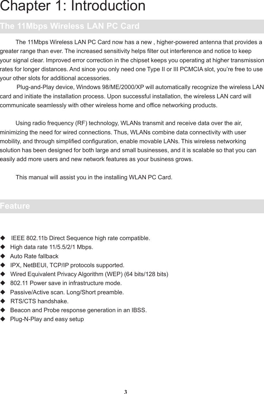 Chapter 1: IntroductionThe 11Mbps Wireless LAN PC Card          The 11Mbps Wireless LAN PC Card now has a new , higher-powered antenna that provides agreater range than ever. The increased sensitivity helps filter out interference and notice to keepyour signal clear. Improved error correction in the chipset keeps you operating at higher transmissionrates for longer distances. And since you only need one Type II or III PCMCIA slot, you’re free to useyour other slots for additional accessories.           Plug-and-Play device, Windows 98/ME/2000/XP will automatically recognize the wireless LANcard and initiate the installation process. Upon successful installation, the wireless LAN card willcommunicate seamlessly with other wireless home and office networking products.          Using radio frequency (RF) technology, WLANs transmit and receive data over the air,minimizing the need for wired connections. Thus, WLANs combine data connectivity with usermobility, and through simplified configuration, enable movable LANs. This wireless networkingsolution has been designed for both large and small businesses, and it is scalable so that you caneasily add more users and new network features as your business grows.          This manual will assist you in the installing WLAN PC Card.Feature IEEE 802.11b Direct Sequence high rate compatible.   High data rate 11/5.5/2/1 Mbps.   Auto Rate fallback   IPX, NetBEUI, TCP/IP protocols supported.   Wired Equivalent Privacy Algorithm (WEP) (64 bits/128 bits)   802.11 Power save in infrastructure mode.   Passive/Active scan. Long/Short preamble.   RTS/CTS handshake.   Beacon and Probe response generation in an IBSS.   Plug-N-Play and easy setup3