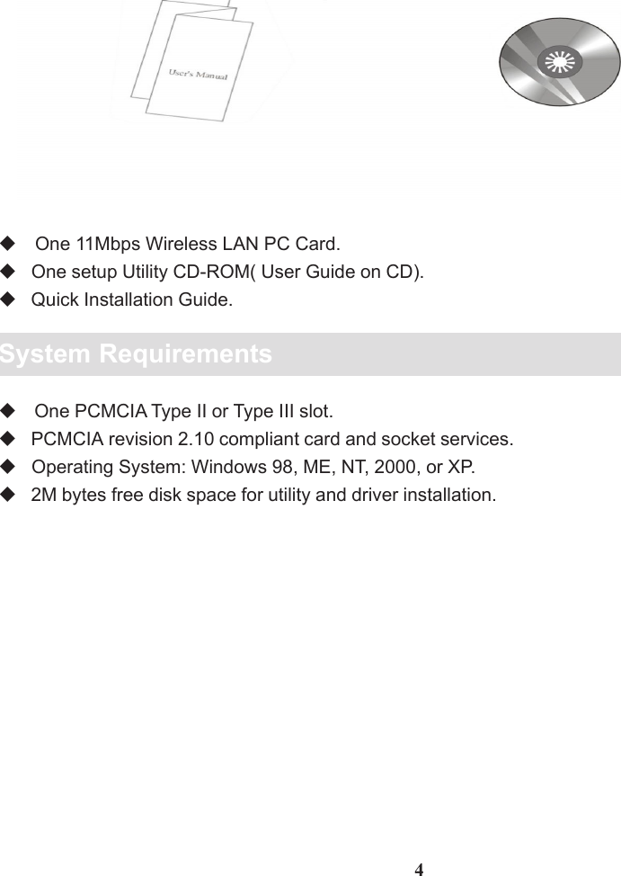 Package Contents One 11Mbps Wireless LAN PC Card.   One setup Utility CD-ROM( User Guide on CD).   Quick Installation Guide.System Requirements One PCMCIA Type II or Type III slot.   PCMCIA revision 2.10 compliant card and socket services.   Operating System: Windows 98, ME, NT, 2000, or XP.   2M bytes free disk space for utility and driver installation.4