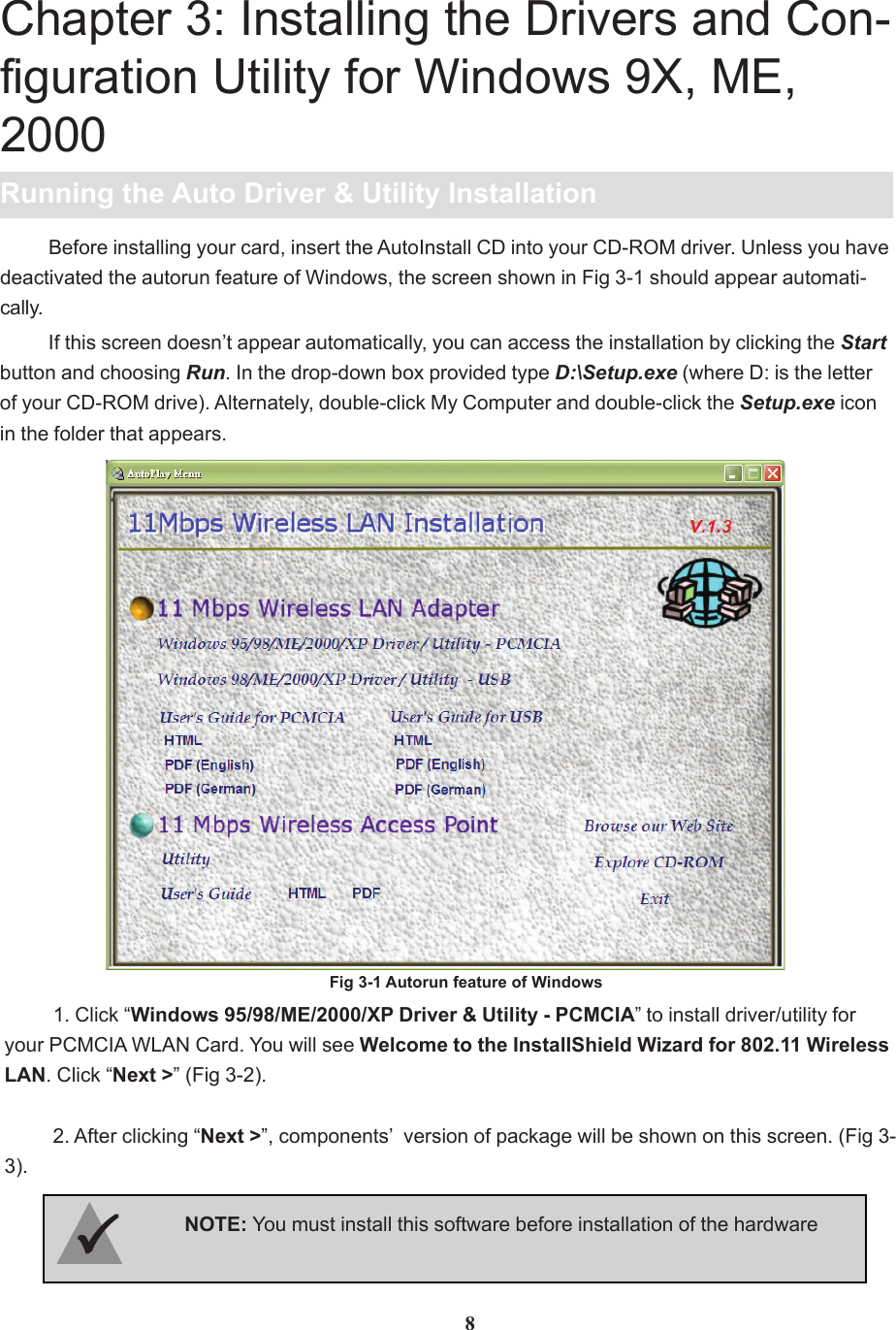 Chapter 3: Installing the Drivers and Con-figuration Utility for Windows 9X, ME,2000Running the Auto Driver &amp; Utility Installation1. Click “Windows 95/98/ME/2000/XP Driver &amp; Utility - PCMCIA” to install driver/utility foryour PCMCIA WLAN Card. You will see Welcome to the InstallShield Wizard for 802.11 WirelessLAN. Click “Next &gt;” (Fig 3-2).2. After clicking “Next &gt;”, components’  version of package will be shown on this screen. (Fig 3-3).8If this screen doesn’t appear automatically, you can access the installation by clicking the Startbutton and choosing Run. In the drop-down box provided type D:\Setup.exe (where D: is the letterof your CD-ROM drive). Alternately, double-click My Computer and double-click the Setup.exe iconin the folder that appears.Fig 3-1 Autorun feature of WindowsBefore installing your card, insert the AutoInstall CD into your CD-ROM driver. Unless you havedeactivated the autorun feature of Windows, the screen shown in Fig 3-1 should appear automati-cally.NOTE: You must install this software before installation of the hardware33333