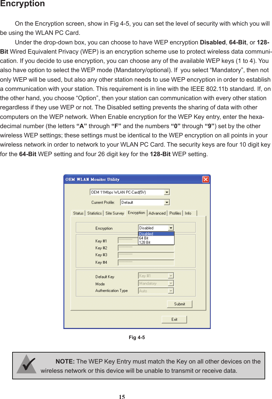 EncryptionOn the Encryption screen, show in Fig 4-5, you can set the level of security with which you willbe using the WLAN PC Card.Under the drop-down box, you can choose to have WEP encryption Disabled, 64-Bit, or 128-Bit Wired Equivalent Privacy (WEP) is an encryption scheme use to protect wireless data communi-cation. If you decide to use encryption, you can choose any of the available WEP keys (1 to 4). Youalso have option to select the WEP mode (Mandatory/optional). If  you select “Mandatory”, then notonly WEP will be used, but also any other station needs to use WEP encryption in order to establisha communication with your station. This requirement is in line with the IEEE 802.11b standard. If, onthe other hand, you choose “Option”, then your station can communication with every other stationregardless if they use WEP or not. The Disabled setting prevents the sharing of data with othercomputers on the WEP network. When Enable encryption for the WEP Key entry, enter the hexa-decimal number (the letters “A” through “F” and the numbers “0” through “9”) set by the otherwireless WEP settings; these settings must be identical to the WEP encryption on all points in yourwireless network in order to network to your WLAN PC Card. The security keys are four 10 digit keyfor the 64-Bit WEP setting and four 26 digit key for the 128-Bit WEP setting.Fig 4-515NOTE: The WEP Key Entry must match the Key on all other devices on thewireless network or this device will be unable to transmit or receive data.33333