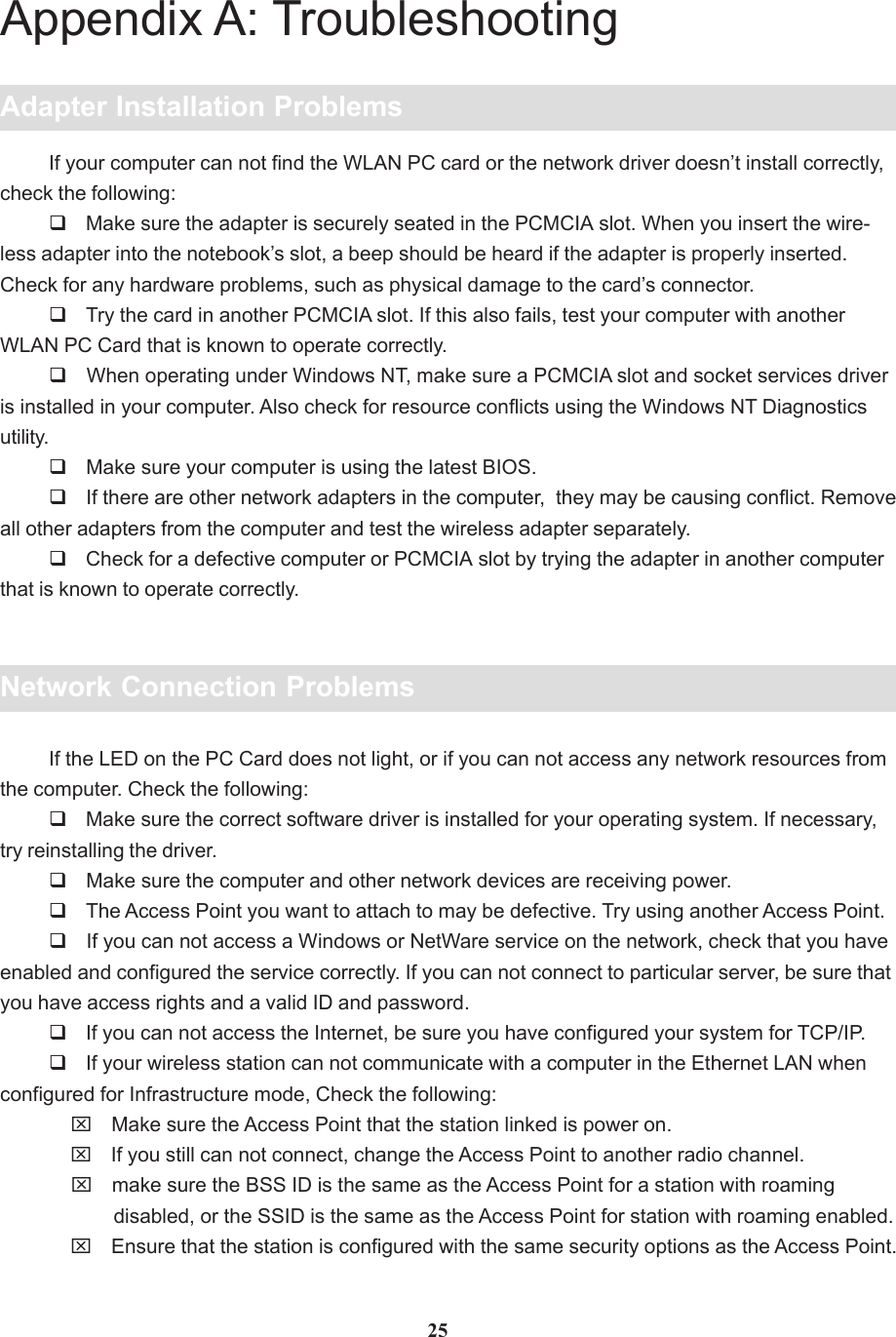 25Appendix A: TroubleshootingAdapter Installation ProblemsIf your computer can not find the WLAN PC card or the network driver doesn’t install correctly,check the following: Make sure the adapter is securely seated in the PCMCIA slot. When you insert the wire-less adapter into the notebook’s slot, a beep should be heard if the adapter is properly inserted.Check for any hardware problems, such as physical damage to the card’s connector. Try the card in another PCMCIA slot. If this also fails, test your computer with anotherWLAN PC Card that is known to operate correctly. When operating under Windows NT, make sure a PCMCIA slot and socket services driveris installed in your computer. Also check for resource conflicts using the Windows NT Diagnosticsutility. Make sure your computer is using the latest BIOS. If there are other network adapters in the computer,  they may be causing conflict. Removeall other adapters from the computer and test the wireless adapter separately. Check for a defective computer or PCMCIA slot by trying the adapter in another computerthat is known to operate correctly.Network Connection ProblemsIf the LED on the PC Card does not light, or if you can not access any network resources fromthe computer. Check the following: Make sure the correct software driver is installed for your operating system. If necessary,try reinstalling the driver. Make sure the computer and other network devices are receiving power. The Access Point you want to attach to may be defective. Try using another Access Point. If you can not access a Windows or NetWare service on the network, check that you haveenabled and configured the service correctly. If you can not connect to particular server, be sure thatyou have access rights and a valid ID and password. If you can not access the Internet, be sure you have configured your system for TCP/IP. If your wireless station can not communicate with a computer in the Ethernet LAN whenconfigured for Infrastructure mode, Check the following:    ⌧ Make sure the Access Point that the station linked is power on.    ⌧ If you still can not connect, change the Access Point to another radio channel.    ⌧ make sure the BSS ID is the same as the Access Point for a station with roaming            disabled, or the SSID is the same as the Access Point for station with roaming enabled.    ⌧ Ensure that the station is configured with the same security options as the Access Point.