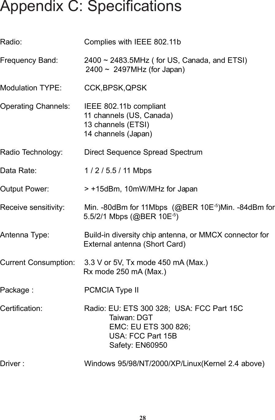 Appendix C: SpecificationsRadio: Complies with IEEE 802.11bFrequency Band: 2400 ~ 2483.5MHz ( for US, Canada, and ETSI)                                        2400 ~  2497MHz (for Japan)Modulation TYPE: CCK,BPSK,QPSKOperating Channels: IEEE 802.11b compliant                                       11 channels (US, Canada)                                       13 channels (ETSI)                                       14 channels (Japan)Radio Technology: Direct Sequence Spread SpectrumData Rate: 1 / 2 / 5.5 / 11 MbpsOutput Power: &gt; +15dBm, 10mW/MHz for JapanReceive sensitivity: Min. -80dBm for 11Mbps  (@BER 10E-5)Min. -84dBm for                                       5.5/2/1 Mbps (@BER 10E-5)Antenna Type: Build-in diversity chip antenna, or MMCX connector for                                       External antenna (Short Card)Current Consumption: 3.3 V or 5V, Tx mode 450 mA (Max.)                                       Rx mode 250 mA (Max.)Package : PCMCIA Type IICertification: Radio: EU: ETS 300 328;  USA: FCC Part 15C                                                   Taiwan: DGT                                                   EMC: EU ETS 300 826;                                                   USA: FCC Part 15B                                                   Safety: EN60950Driver : Windows 95/98/NT/2000/XP/Linux(Kernel 2.4 above)28