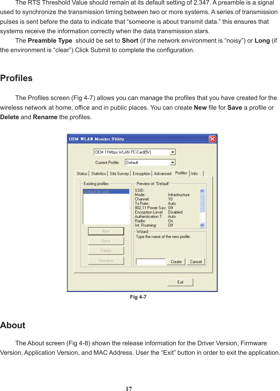 The About screen (Fig 4-8) shown the release information for the Driver Version, FirmwareVersion, Application Version, and MAC Address. User the “Exit” button in order to exit the application.About17The RTS Threshold Value should remain at its default setting of 2,347. A preamble is a signalused to synchronize the transmission timing between two or more systems. A series of transmissionpulses is sent before the data to indicate that “someone is about transmit data.” this ensures thatsystems receive the information correctly when the data transmission stars.The Preamble Type  should be set to Short (if the network environment is “noisy”) or Long (ifthe environment is “clear”) Click Submit to complete the configuration.The Profiles screen (Fig 4-7) allows you can manage the profiles that you have created for thewireless network at home, office and in public places. You can create New file for Save a profile orDelete and Rename the profiles.ProfilesFig 4-7