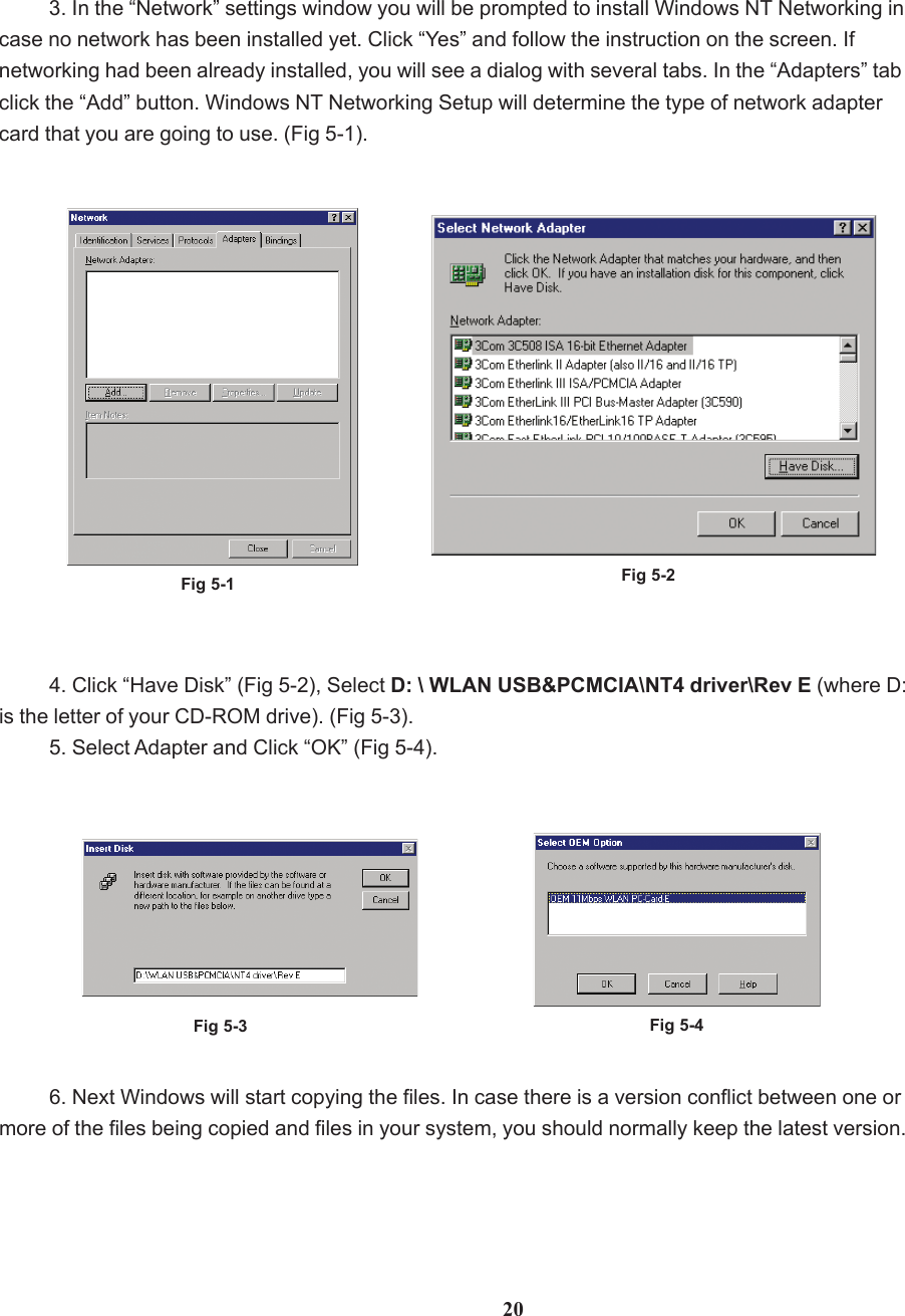 203. In the “Network” settings window you will be prompted to install Windows NT Networking incase no network has been installed yet. Click “Yes” and follow the instruction on the screen. Ifnetworking had been already installed, you will see a dialog with several tabs. In the “Adapters” tabclick the “Add” button. Windows NT Networking Setup will determine the type of network adaptercard that you are going to use. (Fig 5-1).Fig 5-1 Fig 5-2Fig 5-3 Fig 5-44. Click “Have Disk” (Fig 5-2), Select D: \ WLAN USB&amp;PCMCIA\NT4 driver\Rev E (where D:is the letter of your CD-ROM drive). (Fig 5-3).5. Select Adapter and Click “OK” (Fig 5-4).6. Next Windows will start copying the files. In case there is a version conflict between one ormore of the files being copied and files in your system, you should normally keep the latest version.