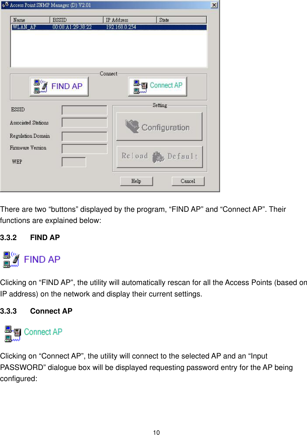  There are two “buttons” displayed by the program, “FIND AP” and “Connect AP”. Their functions are explained below: 3.3.2 FIND AP  Clicking on “FIND AP”, the utility will automatically rescan for all the Access Points (based on IP address) on the network and display their current settings. 3.3.3 Connect AP  Clicking on “Connect AP”, the utility will connect to the selected AP and an “Input PASSWORD” dialogue box will be displayed requesting password entry for the AP being configured:  10