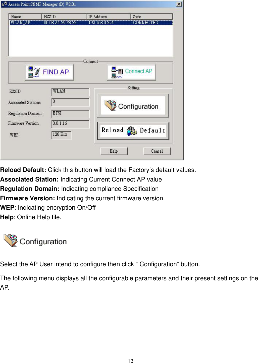  Reload Default: Click this button will load the Factory’s default values. Associated Station: Indicating Current Connect AP value Regulation Domain: Indicating compliance Specification   Firmware Version: Indicating the current firmware version. WEP: Indicating encryption On/Off   Help: Online Help file.  Select the AP User intend to configure then click “ Configuration” button. The following menu displays all the configurable parameters and their present settings on the AP.  13