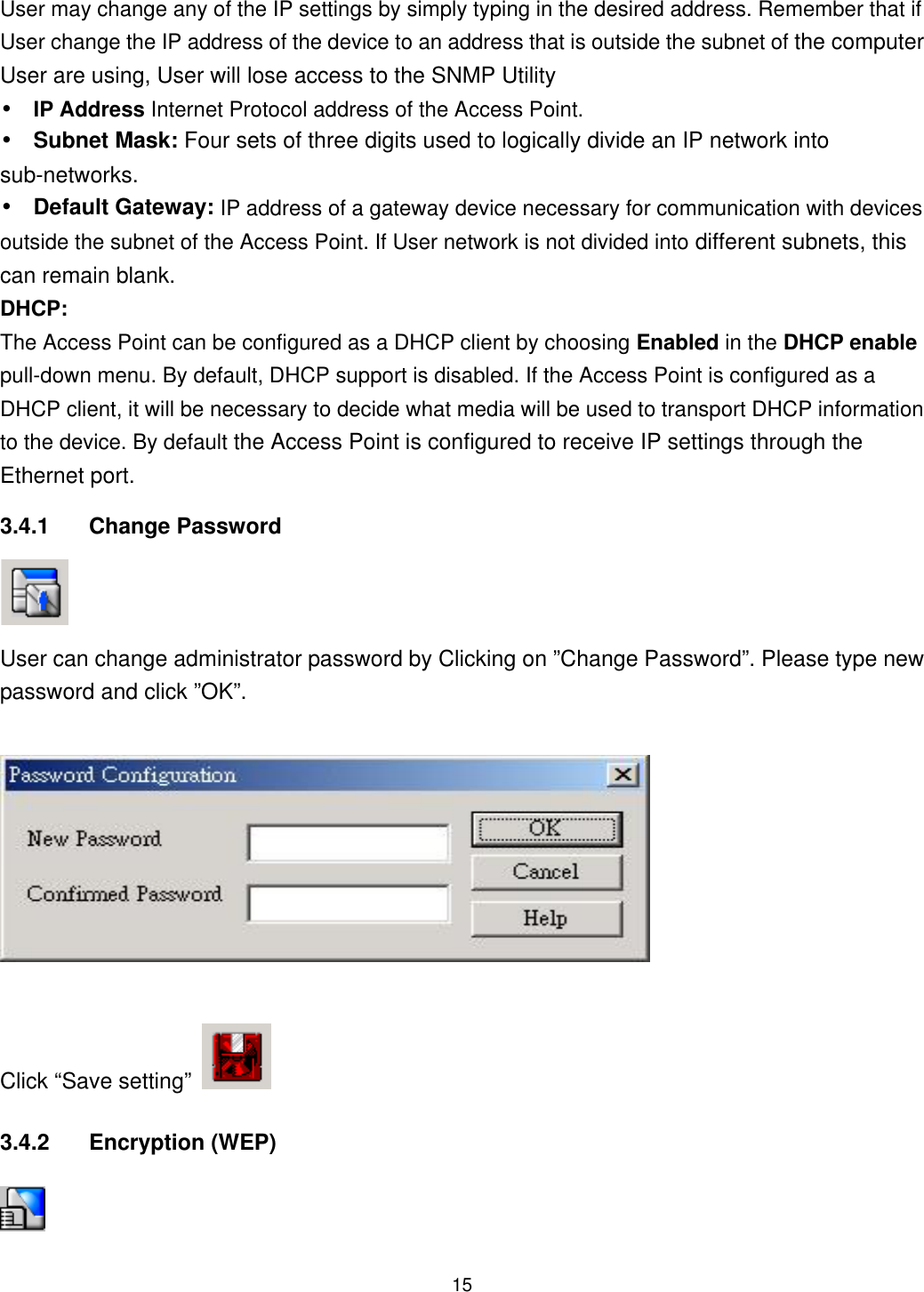  User may change any of the IP settings by simply typing in the desired address. Remember that if User change the IP address of the device to an address that is outside the subnet of the computer User are using, User will lose access to the SNMP Utility •  IP Address Internet Protocol address of the Access Point. • Subnet Mask: Four sets of three digits used to logically divide an IP network into sub-networks. • Default Gateway: IP address of a gateway device necessary for communication with devices outside the subnet of the Access Point. If User network is not divided into different subnets, this can remain blank. DHCP: The Access Point can be configured as a DHCP client by choosing Enabled in the DHCP enable pull-down menu. By default, DHCP support is disabled. If the Access Point is configured as a DHCP client, it will be necessary to decide what media will be used to transport DHCP information to the device. By default the Access Point is configured to receive IP settings through the Ethernet port.   3.4.1 Change Password  User can change administrator password by Clicking on ”Change Password”. Please type new password and click ”OK”. Click “Save setting”   3.4.2 Encryption (WEP)   15