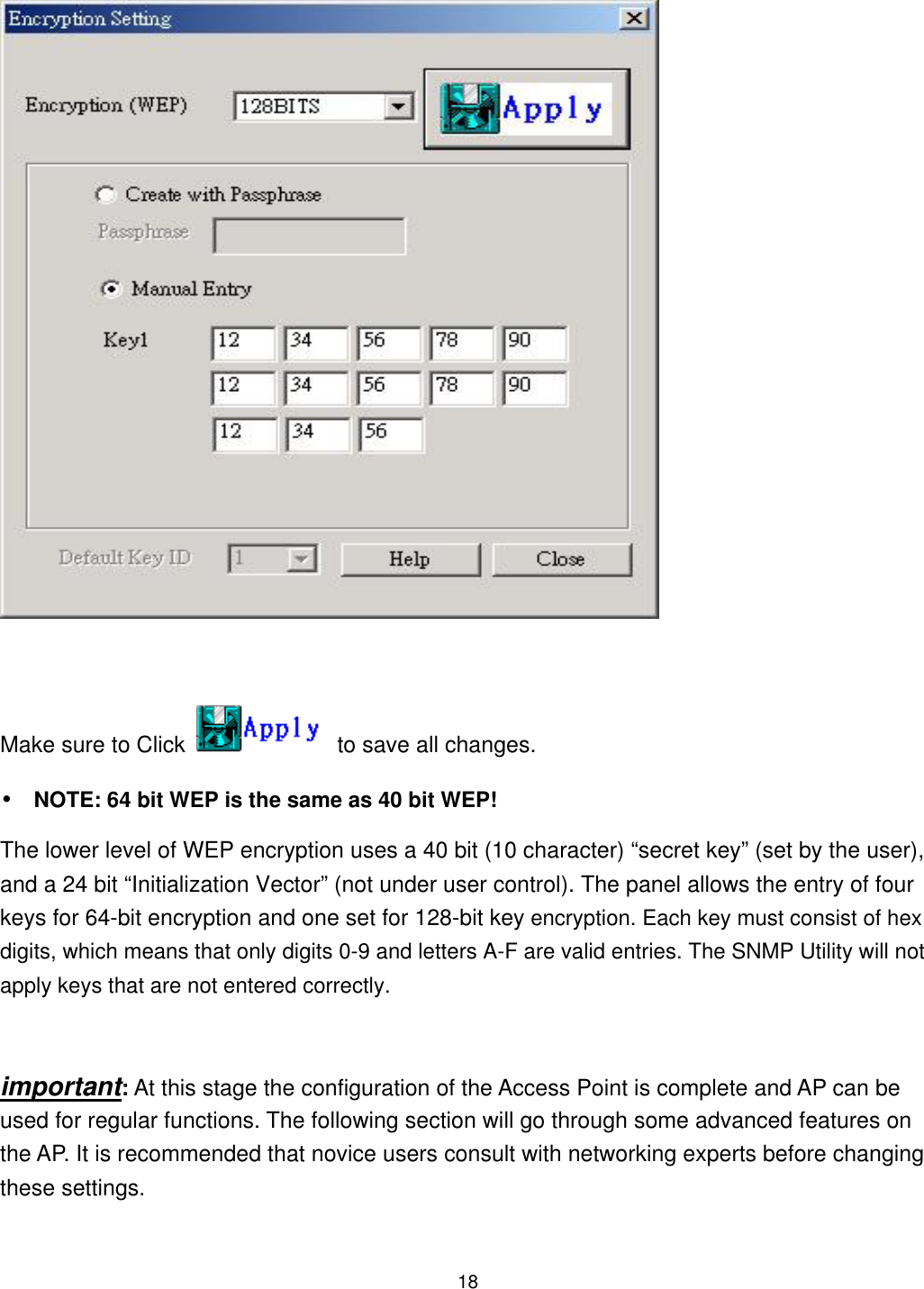   Make sure to Click    to save all changes. •  NOTE: 64 bit WEP is the same as 40 bit WEP!   The lower level of WEP encryption uses a 40 bit (10 character) “secret key” (set by the user), and a 24 bit “Initialization Vector” (not under user control). The panel allows the entry of four keys for 64-bit encryption and one set for 128-bit key encryption. Each key must consist of hex digits, which means that only digits 0-9 and letters A-F are valid entries. The SNMP Utility will not apply keys that are not entered correctly.  important: At this stage the configuration of the Access Point is complete and AP can be used for regular functions. The following section will go through some advanced features on the AP. It is recommended that novice users consult with networking experts before changing these settings.  18