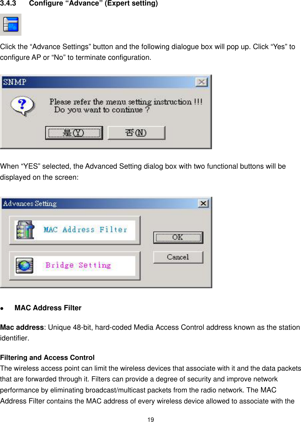  3.4.3  Configure “Advance” (Expert setting)  Click the “Advance Settings” button and the following dialogue box will pop up. Click “Yes” to configure AP or “No” to terminate configuration. When “YES” selected, the Advanced Setting dialog box with two functional buttons will be displayed on the screen:   MAC Address Filter Mac address: Unique 48-bit, hard-coded Media Access Control address known as the station identifier. Filtering and Access Control The wireless access point can limit the wireless devices that associate with it and the data packets that are forwarded through it. Filters can provide a degree of security and improve network performance by eliminating broadcast/multicast packets from the radio network. The MAC Address Filter contains the MAC address of every wireless device allowed to associate with the  19
