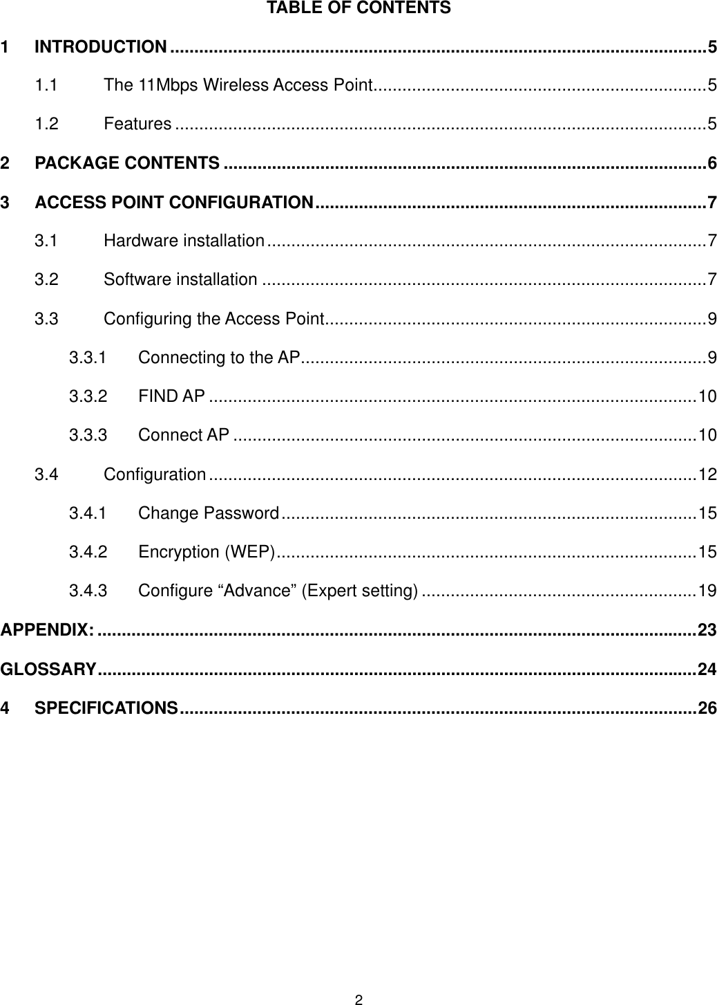  TABLE OF CONTENTS 1 INTRODUCTION ...............................................................................................................5 1.1 The 11Mbps Wireless Access Point.....................................................................5 1.2 Features ..............................................................................................................5 2 PACKAGE CONTENTS ....................................................................................................6 3 ACCESS POINT CONFIGURATION.................................................................................7 3.1 Hardware installation...........................................................................................7 3.2 Software installation ............................................................................................7 3.3 Configuring the Access Point...............................................................................9 3.3.1 Connecting to the AP....................................................................................9 3.3.2 FIND AP .....................................................................................................10 3.3.3 Connect AP ................................................................................................10 3.4 Configuration.....................................................................................................12 3.4.1 Change Password......................................................................................15 3.4.2 Encryption (WEP).......................................................................................15 3.4.3 Configure “Advance” (Expert setting) .........................................................19 APPENDIX: ............................................................................................................................23 GLOSSARY............................................................................................................................24 4 SPECIFICATIONS...........................................................................................................26  2