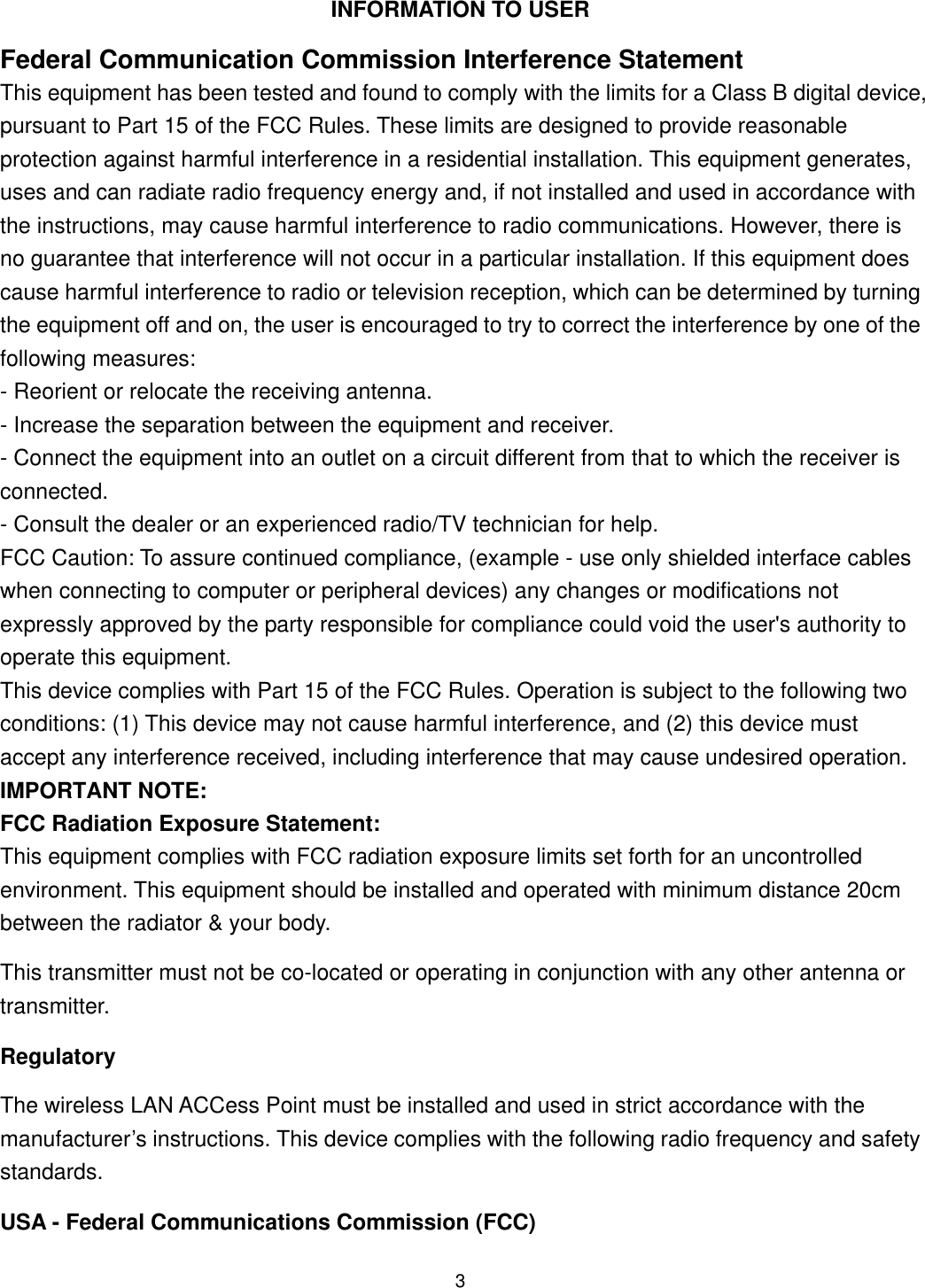  INFORMATION TO USER Federal Communication Commission Interference Statement This equipment has been tested and found to comply with the limits for a Class B digital device, pursuant to Part 15 of the FCC Rules. These limits are designed to provide reasonable protection against harmful interference in a residential installation. This equipment generates, uses and can radiate radio frequency energy and, if not installed and used in accordance with the instructions, may cause harmful interference to radio communications. However, there is no guarantee that interference will not occur in a particular installation. If this equipment does cause harmful interference to radio or television reception, which can be determined by turning the equipment off and on, the user is encouraged to try to correct the interference by one of the following measures: - Reorient or relocate the receiving antenna. - Increase the separation between the equipment and receiver. - Connect the equipment into an outlet on a circuit different from that to which the receiver is connected. - Consult the dealer or an experienced radio/TV technician for help. FCC Caution: To assure continued compliance, (example - use only shielded interface cables when connecting to computer or peripheral devices) any changes or modifications not expressly approved by the party responsible for compliance could void the user&apos;s authority to operate this equipment. This device complies with Part 15 of the FCC Rules. Operation is subject to the following two conditions: (1) This device may not cause harmful interference, and (2) this device must accept any interference received, including interference that may cause undesired operation. IMPORTANT NOTE: FCC Radiation Exposure Statement: This equipment complies with FCC radiation exposure limits set forth for an uncontrolled environment. This equipment should be installed and operated with minimum distance 20cm between the radiator &amp; your body. This transmitter must not be co-located or operating in conjunction with any other antenna or transmitter. Regulatory The wireless LAN ACCess Point must be installed and used in strict accordance with the manufacturer’s instructions. This device complies with the following radio frequency and safety standards. USA - Federal Communications Commission (FCC)  3