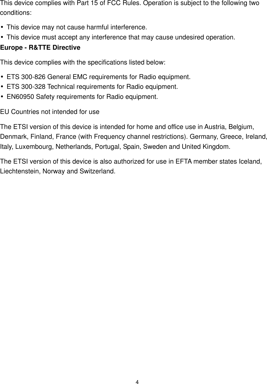  This device complies with Part 15 of FCC Rules. Operation is subject to the following two conditions: •This device may not cause harmful interference. •This device must accept any interference that may cause undesired operation. Europe - R&amp;TTE Directive This device complies with the specifications listed below: •ETS 300-826 General EMC requirements for Radio equipment. •ETS 300-328 Technical requirements for Radio equipment. •EN60950 Safety requirements for Radio equipment. EU Countries not intended for use The ETSI version of this device is intended for home and office use in Austria, Belgium, Denmark, Finland, France (with Frequency channel restrictions). Germany, Greece, Ireland, Italy, Luxembourg, Netherlands, Portugal, Spain, Sweden and United Kingdom. The ETSI version of this device is also authorized for use in EFTA member states Iceland, Liechtenstein, Norway and Switzerland.  4