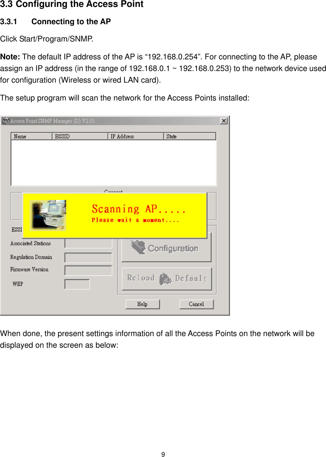  3.3 Configuring the Access Point 3.3.1  Connecting to the AP Click Start/Program/SNMP. Note: The default IP address of the AP is “192.168.0.254”. For connecting to the AP, please assign an IP address (in the range of 192.168.0.1 ~ 192.168.0.253) to the network device used for configuration (Wireless or wired LAN card). The setup program will scan the network for the Access Points installed: When done, the present settings information of all the Access Points on the network will be displayed on the screen as below:  9