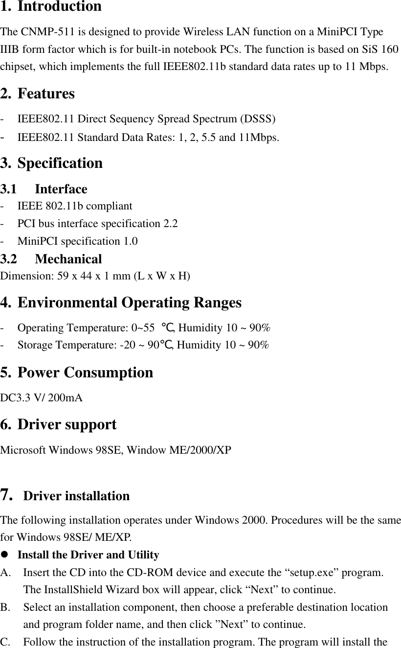 1. Introduction The CNMP-511 is designed to provide Wireless LAN function on a MiniPCI Type IIIB form factor which is for built-in notebook PCs. The function is based on SiS 160 chipset, which implements the full IEEE802.11b standard data rates up to 11 Mbps. 2. Features - IEEE802.11 Direct Sequency Spread Spectrum (DSSS) - IEEE802.11 Standard Data Rates: 1, 2, 5.5 and 11Mbps. 3. Specification 3.1 Interface - IEEE 802.11b compliant - PCI bus interface specification 2.2 - MiniPCI specification 1.0 3.2 Mechanical Dimension: 59 x 44 x 1 mm (L x W x H)   4. Environmental Operating Ranges - Operating Temperature: 0~55  ℃, Humidity 10 ~ 90% - Storage Temperature: -20 ~ 90℃, Humidity 10 ~ 90% 5. Power Consumption DC3.3 V/ 200mA 6. Driver support Microsoft Windows 98SE, Window ME/2000/XP  7. Driver installation The following installation operates under Windows 2000. Procedures will be the same for Windows 98SE/ ME/XP. l Install the Driver and Utility A. Insert the CD into the CD-ROM device and execute the “setup.exe” program. The InstallShield Wizard box will appear, click “Next” to continue. B. Select an installation component, then choose a preferable destination location and program folder name, and then click ”Next” to continue.   C. Follow the instruction of the installation program. The program will install the 