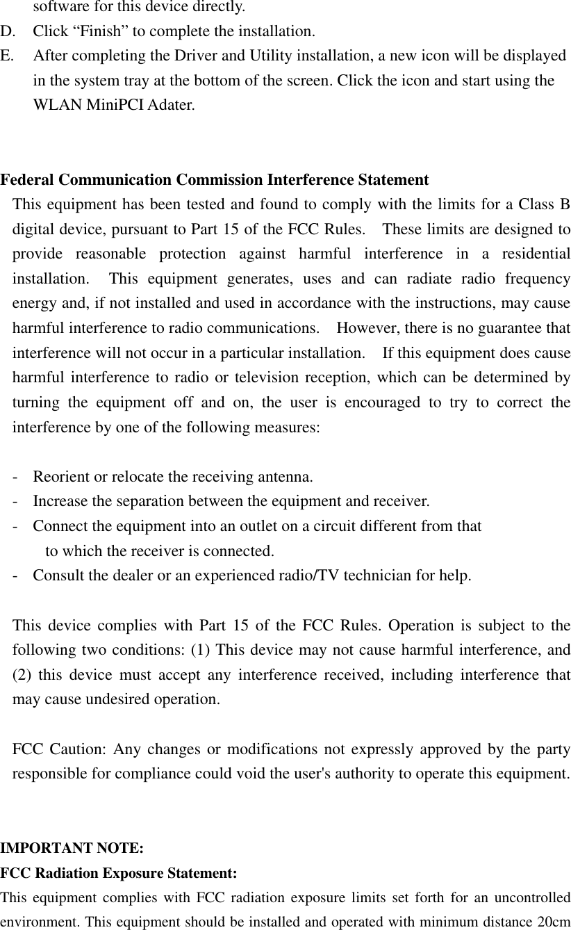 software for this device directly. D. Click “Finish” to complete the installation. E. After completing the Driver and Utility installation, a new icon will be displayed in the system tray at the bottom of the screen. Click the icon and start using the WLAN MiniPCI Adater.   Federal Communication Commission Interference Statement This equipment has been tested and found to comply with the limits for a Class B digital device, pursuant to Part 15 of the FCC Rules.  These limits are designed to provide reasonable protection against harmful interference in a residential installation.  This equipment generates, uses and can radiate radio frequency energy and, if not installed and used in accordance with the instructions, may cause harmful interference to radio communications.  However, there is no guarantee that interference will not occur in a particular installation.  If this equipment does cause harmful interference to radio or television reception, which can be determined by turning the equipment off and on, the user is encouraged to try to correct the interference by one of the following measures:  - Reorient or relocate the receiving antenna. - Increase the separation between the equipment and receiver. - Connect the equipment into an outlet on a circuit different from that to which the receiver is connected. - Consult the dealer or an experienced radio/TV technician for help.  This device complies with Part 15 of the FCC Rules. Operation is subject to the following two conditions: (1) This device may not cause harmful interference, and (2) this device must accept any interference received, including interference that may cause undesired operation.  FCC Caution: Any changes or modifications not expressly approved by the party responsible for compliance could void the user&apos;s authority to operate this equipment.   IMPORTANT NOTE: FCC Radiation Exposure Statement: This equipment complies with FCC radiation exposure limits set forth for an uncontrolled environment. This equipment should be installed and operated with minimum distance 20cm 