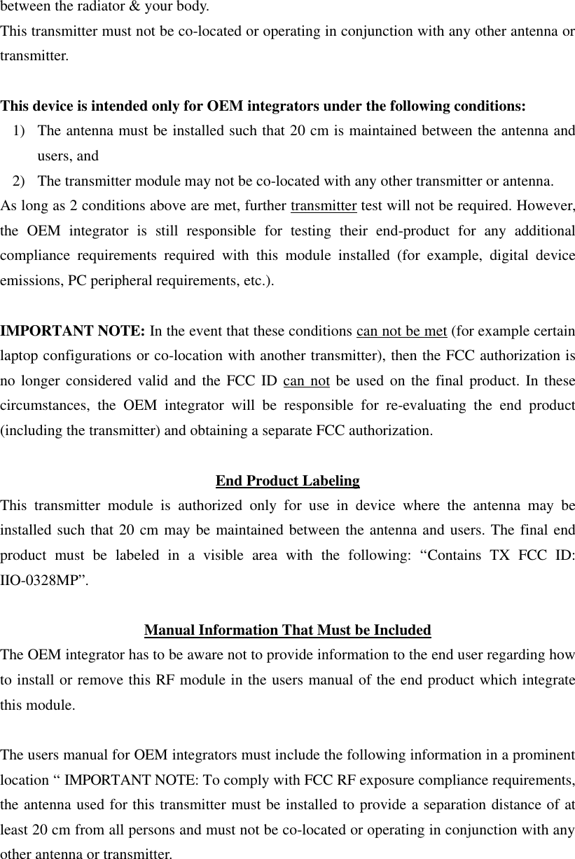 between the radiator &amp; your body. This transmitter must not be co-located or operating in conjunction with any other antenna or transmitter.  This device is intended only for OEM integrators under the following conditions: 1) The antenna must be installed such that 20 cm is maintained between the antenna and users, and 2) The transmitter module may not be co-located with any other transmitter or antenna. As long as 2 conditions above are met, further transmitter test will not be required. However, the OEM integrator is still responsible for testing their end-product for any additional compliance requirements required with this module installed (for example, digital device emissions, PC peripheral requirements, etc.).  IMPORTANT NOTE: In the event that these conditions can not be met (for example certain laptop configurations or co-location with another transmitter), then the FCC authorization is no longer considered valid and the FCC ID can not be used on the final product. In these circumstances, the OEM integrator will be responsible for re-evaluating the end product (including the transmitter) and obtaining a separate FCC authorization.  End Product Labeling This transmitter module is authorized only for use in device where the antenna may be installed such that 20 cm may be maintained between the antenna and users. The final end product must be labeled in a visible area with the following: “Contains TX FCC ID: IIO-0328MP”.  Manual Information That Must be Included The OEM integrator has to be aware not to provide information to the end user regarding how to install or remove this RF module in the users manual of the end product which integrate this module.  The users manual for OEM integrators must include the following information in a prominent location “ IMPORTANT NOTE: To comply with FCC RF exposure compliance requirements, the antenna used for this transmitter must be installed to provide a separation distance of at least 20 cm from all persons and must not be co-located or operating in conjunction with any other antenna or transmitter.  