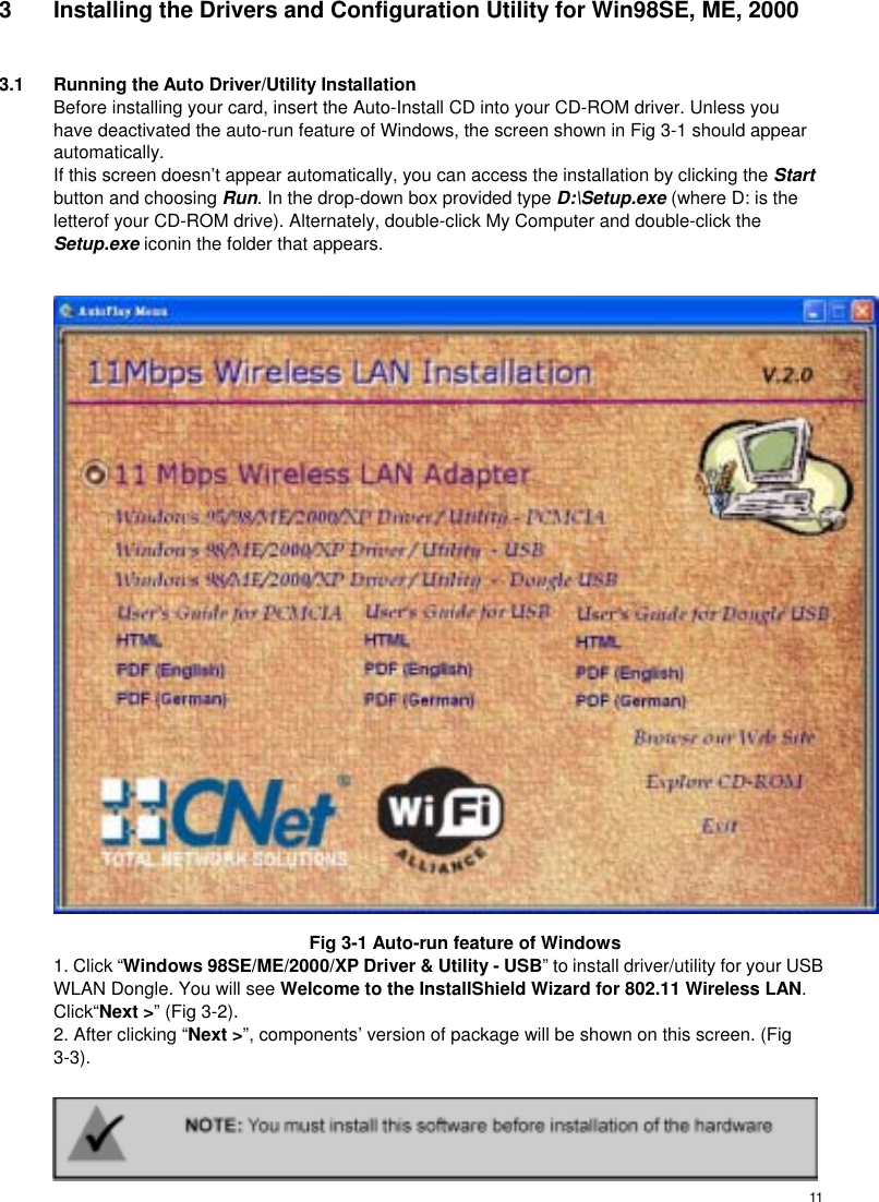 113  Installing the Drivers and Configuration Utility for Win98SE, ME, 2000  3.1  Running the Auto Driver/Utility Installation Before installing your card, insert the Auto-Install CD into your CD-ROM driver. Unless you have deactivated the auto-run feature of Windows, the screen shown in Fig 3-1 should appear automatically. If this screen doesn’t appear automatically, you can access the installation by clicking the Start button and choosing Run. In the drop-down box provided type D:\Setup.exe (where D: is the letterof your CD-ROM drive). Alternately, double-click My Computer and double-click the   Setup.exe iconin the folder that appears.   Fig 3-1 Auto-run feature of Windows 1. Click “Windows 98SE/ME/2000/XP Driver &amp; Utility - USB” to install driver/utility for your USB WLAN Dongle. You will see Welcome to the InstallShield Wizard for 802.11 Wireless LAN. Click“Next &gt;” (Fig 3-2). 2. After clicking “Next &gt;”, components’ version of package will be shown on this screen. (Fig 3-3).      