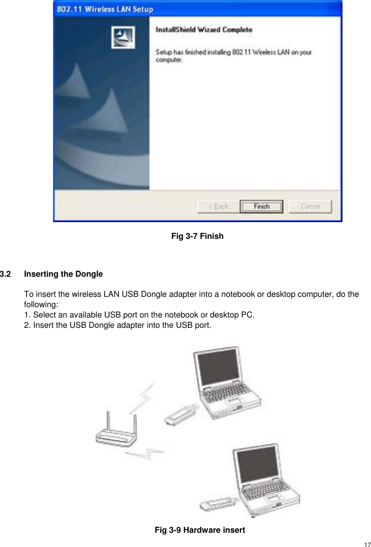  17 Fig 3-7 Finish  3.2  Inserting the Dongle  To insert the wireless LAN USB Dongle adapter into a notebook or desktop computer, do the following: 1. Select an available USB port on the notebook or desktop PC. 2. Insert the USB Dongle adapter into the USB port.     Fig 3-9 Hardware insert 