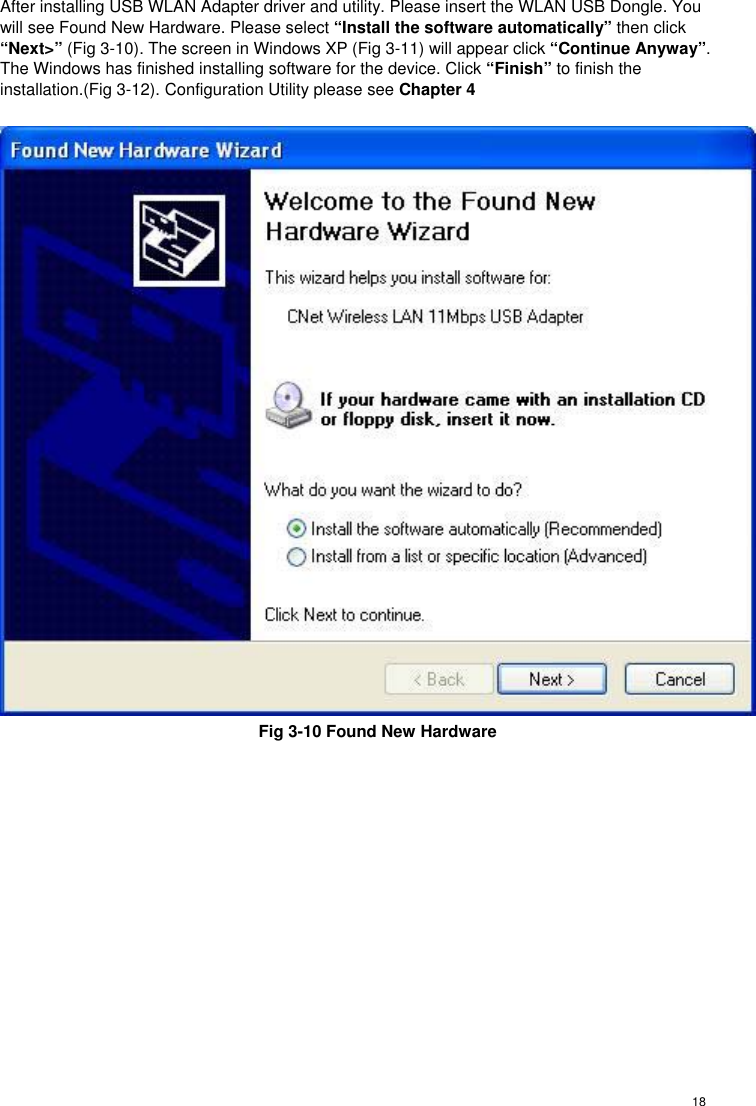  18 After installing USB WLAN Adapter driver and utility. Please insert the WLAN USB Dongle. You will see Found New Hardware. Please select “Install the software automatically” then click “Next&gt;” (Fig 3-10). The screen in Windows XP (Fig 3-11) will appear click “Continue Anyway”. The Windows has finished installing software for the device. Click “Finish” to finish the installation.(Fig 3-12). Configuration Utility please see Chapter 4   Fig 3-10 Found New Hardware  