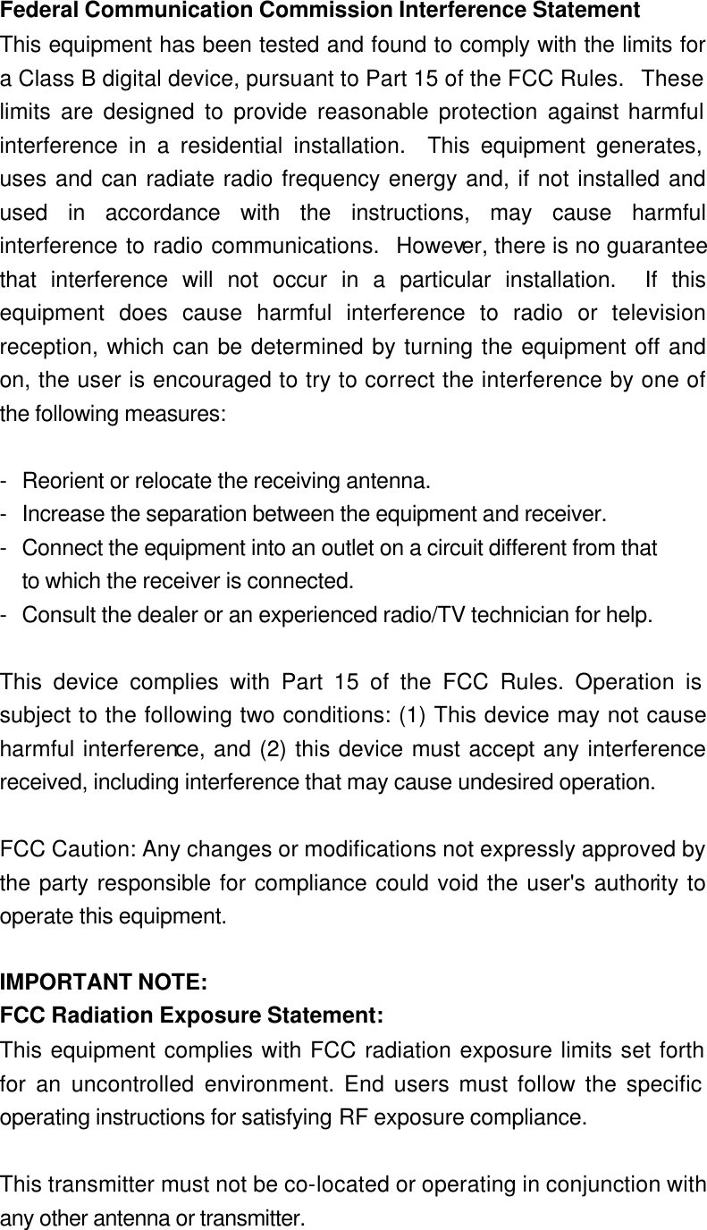Federal Communication Commission Interference Statement This equipment has been tested and found to comply with the limits for a Class B digital device, pursuant to Part 15 of the FCC Rules.  These limits are designed to provide reasonable protection against harmful interference in a residential installation.  This equipment generates, uses and can radiate radio frequency energy and, if not installed and used in accordance with the instructions, may cause harmful interference to radio communications.  However, there is no guarantee that interference will not occur in a particular installation.  If this equipment does cause harmful interference to radio or television reception, which can be determined by turning the equipment off and on, the user is encouraged to try to correct the interference by one of the following measures:  - Reorient or relocate the receiving antenna. - Increase the separation between the equipment and receiver. - Connect the equipment into an outlet on a circuit different from that to which the receiver is connected. - Consult the dealer or an experienced radio/TV technician for help.  This device complies with Part 15 of the FCC Rules. Operation is subject to the following two conditions: (1) This device may not cause harmful interference, and (2) this device must accept any interference received, including interference that may cause undesired operation.  FCC Caution: Any changes or modifications not expressly approved by the party responsible for compliance could void the user&apos;s authority to operate this equipment.  IMPORTANT NOTE: FCC Radiation Exposure Statement: This equipment complies with FCC radiation exposure limits set forth for an uncontrolled environment. End users must follow the specific operating instructions for satisfying RF exposure compliance.  This transmitter must not be co-located or operating in conjunction with any other antenna or transmitter. 
