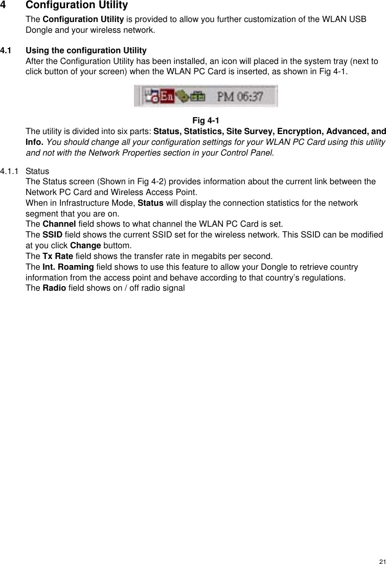  214 Configuration Utility The Configuration Utility is provided to allow you further customization of the WLAN USB Dongle and your wireless network. 4.1  Using the configuration Utility After the Configuration Utility has been installed, an icon will placed in the system tray (next to click button of your screen) when the WLAN PC Card is inserted, as shown in Fig 4-1.  Fig 4-1 The utility is divided into six parts: Status, Statistics, Site Survey, Encryption, Advanced, and Info. You should change all your configuration settings for your WLAN PC Card using this utility and not with the Network Properties section in your Control Panel. 4.1.1 Status The Status screen (Shown in Fig 4-2) provides information about the current link between the Network PC Card and Wireless Access Point. When in Infrastructure Mode, Status will display the connection statistics for the network segment that you are on. The Channel field shows to what channel the WLAN PC Card is set. The SSID field shows the current SSID set for the wireless network. This SSID can be modified at you click Change buttom. The Tx Rate field shows the transfer rate in megabits per second. The Int. Roaming field shows to use this feature to allow your Dongle to retrieve country information from the access point and behave according to that country’s regulations. The Radio field shows on / off radio signal 