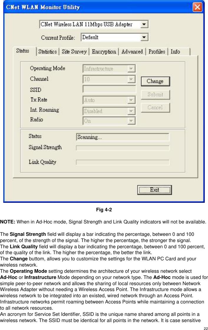  22 Fig 4-2  NOTE: When in Ad-Hoc mode, Signal Strength and Link Quality indicators will not be available.  The Signal Strength field will display a bar indicating the percentage, between 0 and 100 percent, of the strength of the signal. The higher the percentage, the stronger the signal. The Link Quality field will display a bar indicating the percentage, between 0 and 100 percent, of the quality of the link. The higher the percentage, the better the link. The Change buttom, allows you to customize the settings for the WLAN PC Card and your wireless network. The Operating Mode setting determines the architecture of your wireless network select Ad-Hoc or Infrastructure Mode depending on your network type. The Ad-Hoc mode is used for simple peer-to-peer network and allows the sharing of local resources only between Network Wireless Adapter without needing a Wireless Access Point. The Infrastructure mode allows a wireless network to be integrated into an existed, wired network through an Access Point. Infrastructure networks permit roaming between Access Points while maintaining a connection to all network resources. An acronym for Service Set Identifier, SSID is the unique name shared among all points in a wireless network. The SSID must be identical for all points in the network. It is case sensitive 