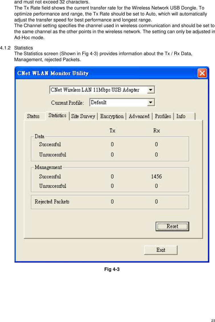  23and must not exceed 32 characters. The Tx Rate field shows the current transfer rate for the Wireless Network USB Dongle. To optimize performance and range, the Tx Rate should be set to Auto, which will automatically adjust the transfer speed for best performance and longest range. The Channel setting specifies the channel used in wireless communication and should be set to the same channel as the other points in the wireless network. The setting can only be adjusted in Ad-Hoc mode. 4.1.2 Statistics The Statistics screen (Shown in Fig 4-3) provides information about the Tx / Rx Data, Management, rejected Packets.  Fig 4-3 