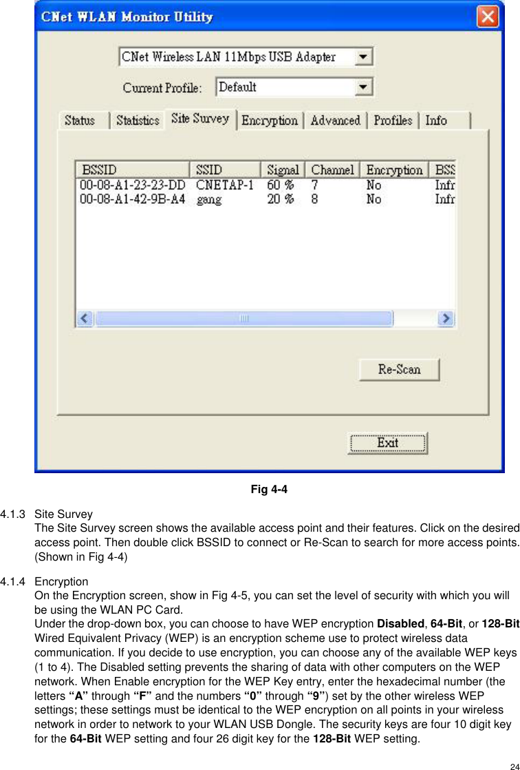  24 Fig 4-4 4.1.3 Site Survey The Site Survey screen shows the available access point and their features. Click on the desired access point. Then double click BSSID to connect or Re-Scan to search for more access points. (Shown in Fig 4-4) 4.1.4 Encryption On the Encryption screen, show in Fig 4-5, you can set the level of security with which you will be using the WLAN PC Card. Under the drop-down box, you can choose to have WEP encryption Disabled, 64-Bit, or 128-Bit Wired Equivalent Privacy (WEP) is an encryption scheme use to protect wireless data communication. If you decide to use encryption, you can choose any of the available WEP keys (1 to 4). The Disabled setting prevents the sharing of data with other computers on the WEP network. When Enable encryption for the WEP Key entry, enter the hexadecimal number (the letters “A” through “F” and the numbers “0” through “9”) set by the other wireless WEP settings; these settings must be identical to the WEP encryption on all points in your wireless network in order to network to your WLAN USB Dongle. The security keys are four 10 digit key for the 64-Bit WEP setting and four 26 digit key for the 128-Bit WEP setting. 